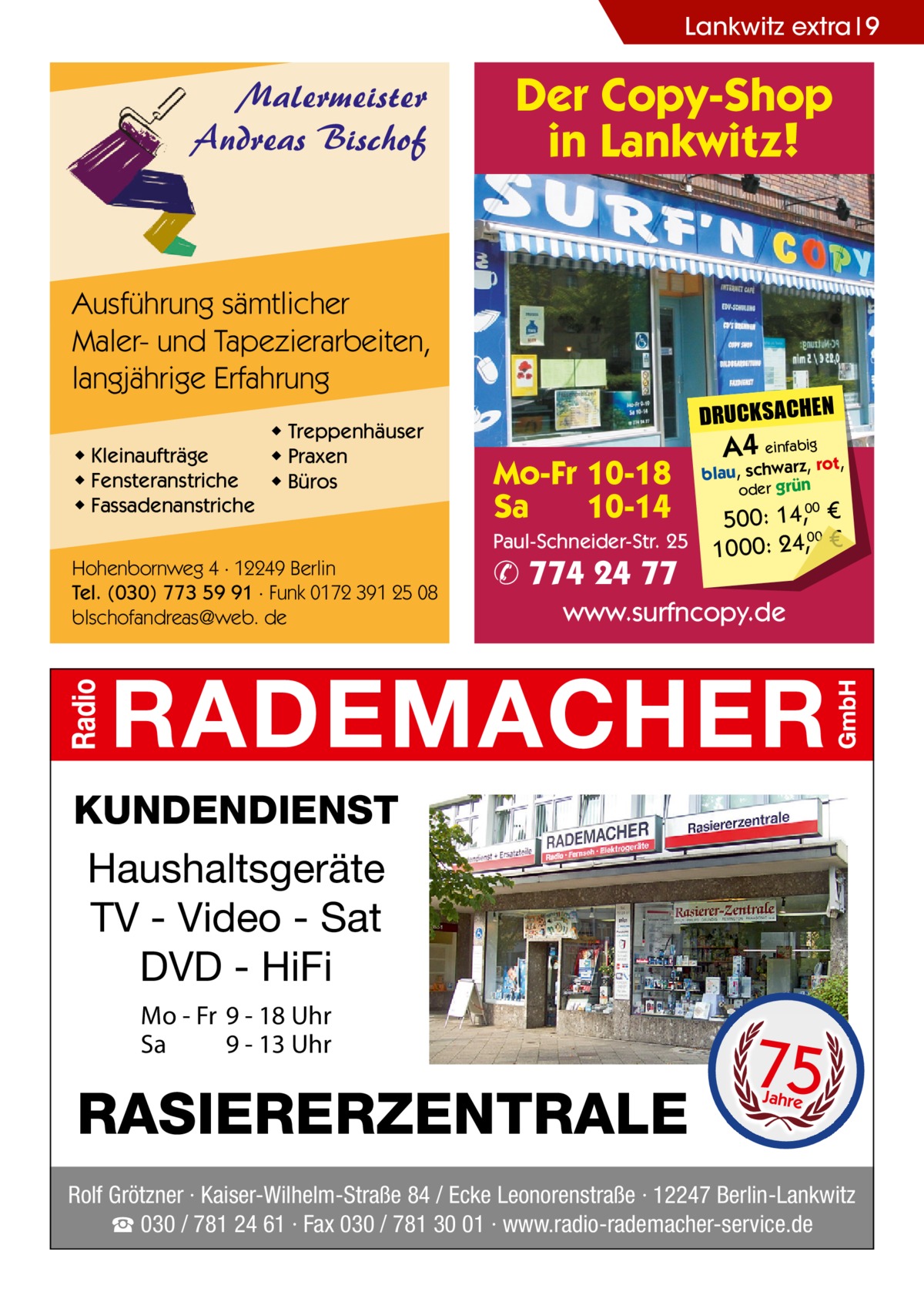 Lankwitz extra 9  Malermeister Andreas Bischof  Der Copy-Shop in Lankwitz!  Ausführung sämtlicher Maler- und Tapezierarbeiten, langjährige Erfahrung ◆ Kleinaufträge ◆ Fensteranstriche ◆ Fassadenanstriche  ◆ Treppenhäuser ◆ Praxen ◆ Büros  DRUCKSACHEN  Mo-Fr 10-18 Sa 10-14 Paul-Schneider-Str. 25  Hohenbornweg 4 · 12249 Berlin Tel. (030) 773 59 91 · Funk 0172 391 25 08 blschofandreas@web. de  ✆ 774 24 77  A4 einfabigrot,  blau, schwarz, oder grün  500: 14, € 00 1000: 24,, € 00  www.surfncopy.de  KUNDENDIENST Haushaltsgeräte TV - Video - Sat DVD - HiFi Mo - Fr 9 - 18 Uhr Sa 9 - 13 Uhr  RASIERERZENTRALE  75 Jahre  Rolf Grötzner · Kaiser-Wilhelm-Straße 84 / Ecke Leonorenstraße · 12247 Berlin-Lankwitz ☎ 030 / 781 24 61 · Fax 030 / 781 30 01 · www.radio-rademacher-service.de