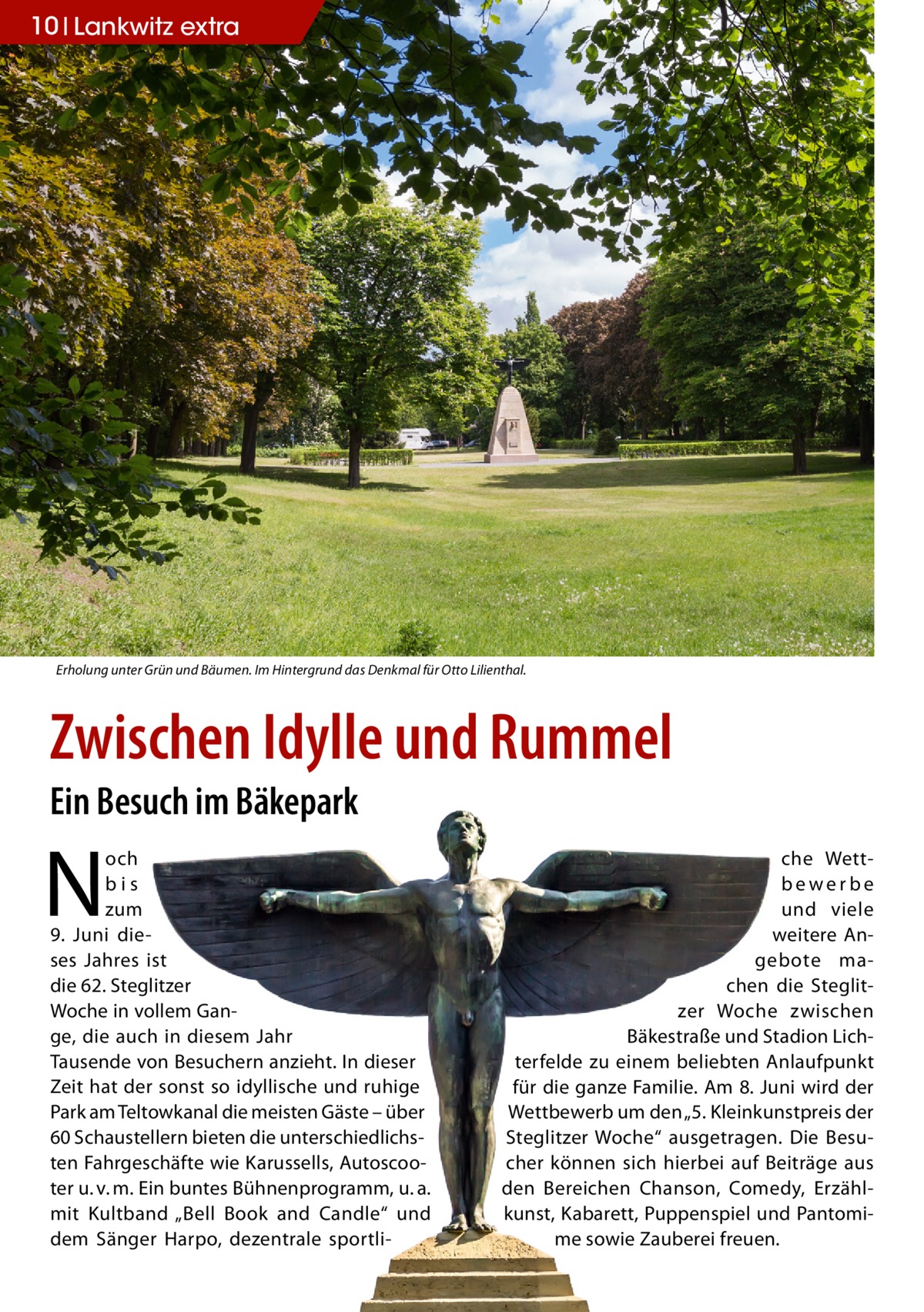 10 Lankwitz extra  Erholung unter Grün und Bäumen. Im Hintergrund das Denkmal für Otto Lilienthal.  Zwischen Idylle und Rummel Ein Besuch im Bäkepark  N  och bis zum 9.  Juni dieses Jahres ist die 62. Steglitzer Woche in vollem Gange, die auch in diesem Jahr Tausende von Besuchern anzieht. In dieser Zeit hat der sonst so idyllische und ruhige Park am Teltowkanal die meisten Gäste – über 60 Schaustellern bieten die unterschiedlichsten Fahrgeschäfte wie Karussells, Autoscooter u. v. m. Ein buntes Bühnenprogramm, u. a. mit Kultband „Bell Book and Candle“ und dem Sänger Harpo, dezentrale sportli che Wettbewerbe und viele weitere Angebote machen die Steglitzer Woche zwischen Bäkestraße und Stadion Lichterfelde zu einem beliebten Anlaufpunkt für die ganze Familie. Am 8. Juni wird der Wettbewerb um den „5. Kleinkunstpreis der Steglitzer Woche“ ausgetragen. Die Besucher können sich hierbei auf Beiträge aus den Bereichen Chanson, Comedy, Erzählkunst, Kabarett, Puppenspiel und Pantomime sowie Zauberei freuen.