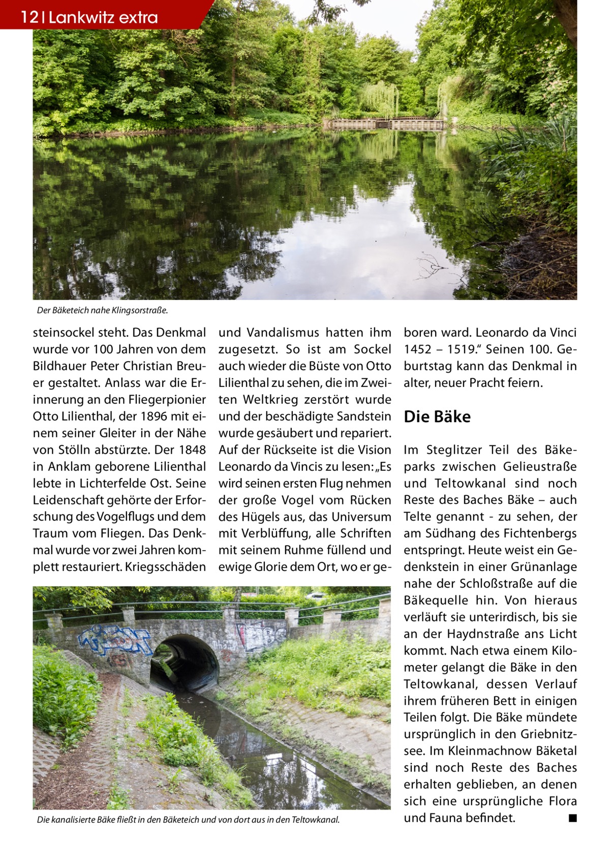 12 Lankwitz extra  Der Bäketeich nahe Klingsorstraße.  steinsockel steht. Das Denkmal wurde vor 100 Jahren von dem Bildhauer Peter Christian Breuer gestaltet. Anlass war die Erinnerung an den Fliegerpionier Otto Lilienthal, der 1896 mit einem seiner Gleiter in der Nähe von Stölln abstürzte. Der 1848 in Anklam geborene Lilienthal lebte in Lichterfelde Ost. Seine Leidenschaft gehörte der Erforschung des Vogelflugs und dem Traum vom Fliegen. Das Denkmal wurde vor zwei Jahren komplett restauriert. Kriegsschäden  und Vandalismus hatten ihm zugesetzt. So ist am Sockel auch wieder die Büste von Otto Lilienthal zu sehen, die im Zweiten Weltkrieg zerstört wurde und der beschädigte Sandstein wurde gesäubert und repariert. Auf der Rückseite ist die Vision Leonardo da Vincis zu lesen: „Es wird seinen ersten Flug nehmen der große Vogel vom Rücken des Hügels aus, das Universum mit Verblüffung, alle Schriften mit seinem Ruhme füllend und ewige Glorie dem Ort, wo er ge Die kanalisierte Bäke fließt in den Bäketeich und von dort aus in den Teltowkanal.  boren ward. Leonardo da Vinci 1452 – 1519.“ Seinen 100. Geburtstag kann das Denkmal in alter, neuer Pracht feiern.  Die Bäke Im Steglitzer Teil des Bäkeparks zwischen Gelieustraße und Teltowkanal sind noch Reste des Baches Bäke – auch Telte genannt - zu sehen, der am Südhang des Fichtenbergs entspringt. Heute weist ein Gedenkstein in einer Grünanlage nahe der Schloßstraße auf die Bäkequelle hin. Von hieraus verläuft sie unterirdisch, bis sie an der Haydnstraße ans Licht kommt. Nach etwa einem Kilometer gelangt die Bäke in den Teltowkanal, dessen Verlauf ihrem früheren Bett in einigen Teilen folgt. Die Bäke mündete ursprünglich in den Griebnitzsee. Im Kleinmachnow Bäketal sind noch Reste des Baches erhalten geblieben, an denen sich eine ursprüngliche Flora und Fauna befindet. � ◾