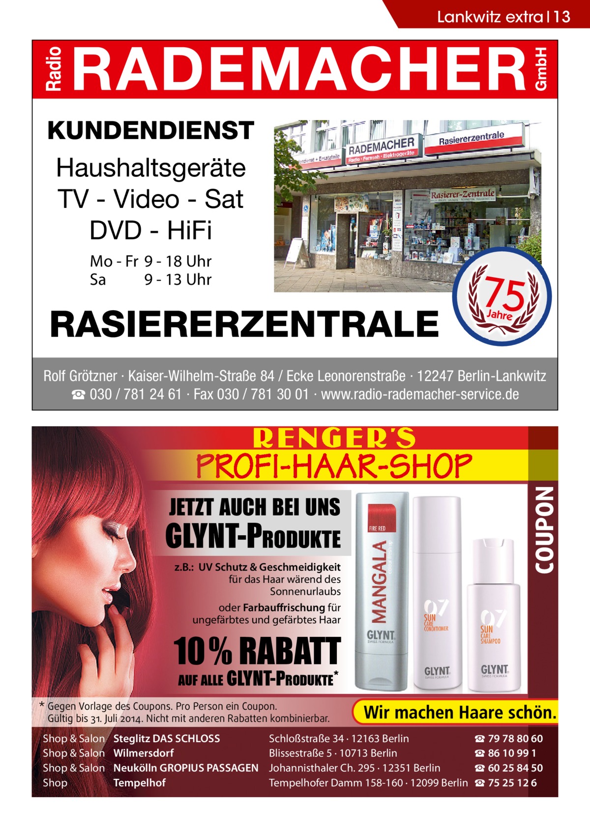 Lankwitz extra 13  KUNDENDIENST Haushaltsgeräte TV - Video - Sat DVD - HiFi Mo - Fr 9 - 18 Uhr Sa 9 - 13 Uhr  RASIERERZENTRALE  75 Jahre  JETZT AUCH BEI UNS -PRODUKTE z.B.: UV Schutz & Geschmeidigkeit für das Haar wärend des Sonnenurlaubs oder Farbauffrischung für ungefärbtes und gefärbtes Haar  COUPON  Rolf Grötzner · Kaiser-Wilhelm-Straße 84 / Ecke Leonorenstraße · 12247 Berlin-Lankwitz ☎ 030 / 781 24 61 · Fax 030 / 781 30 01 · www.radio-rademacher-service.de  10% RABATT AUF ALLE  -PRODUKTE*  * Gegen Vorlage des Coupons. Pro Person ein Coupon.  Gültig bis 31. Juli 2014. Nicht mit anderen Rabatten kombinierbar.  Shop & Salon Shop & Salon Shop & Salon Shop  Steglitz DAS SCHLOSS Wilmersdorf Neukölln GROPIUS PASSAGEN Tempelhof  Schloßstraße 34 · 12163 Berlin Blissestraße 5 · 10713 Berlin Johannisthaler Ch. 295 · 12351 Berlin Tempelhofer Damm 158-160 · 12099 Berlin  ☎ 79 78 80 60 ☎ 86 10 99 1 ☎ 60 25 84 50 ☎ 75 25 12 6