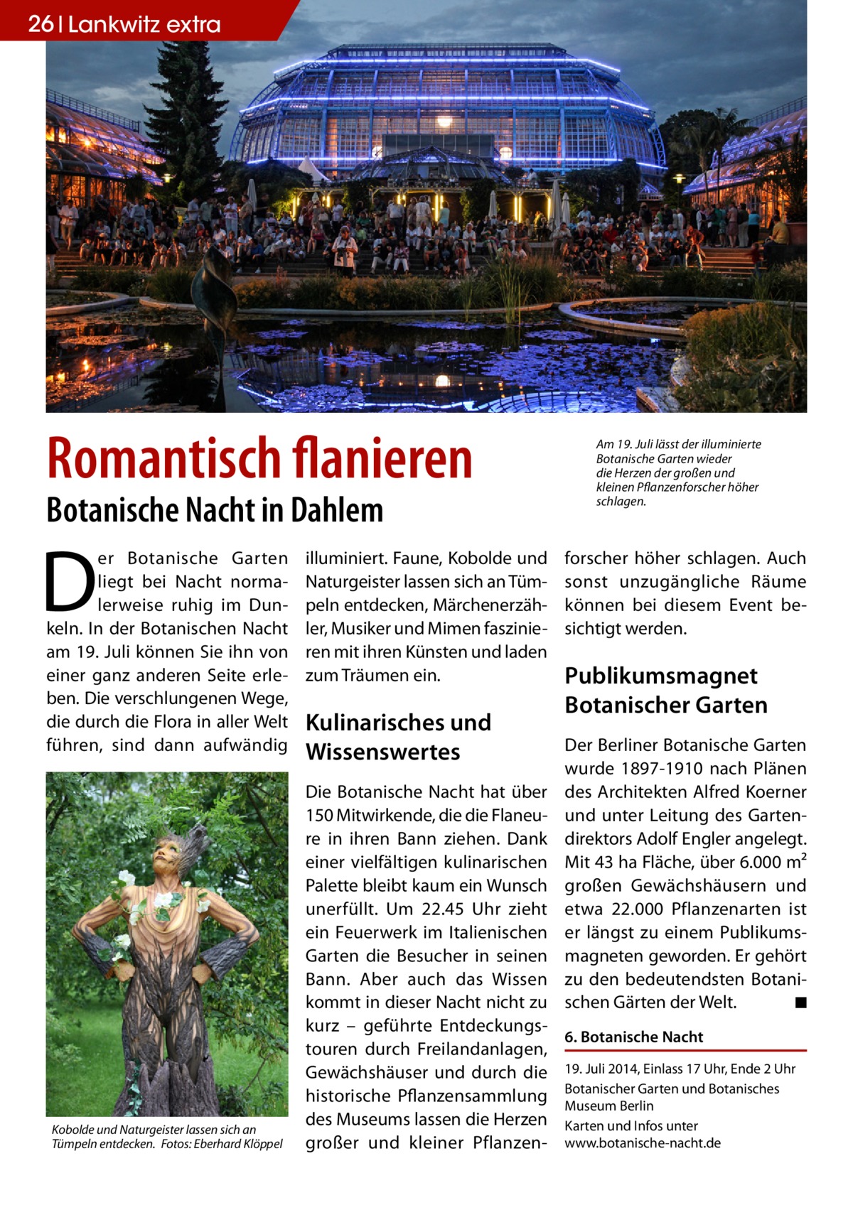 26 Lankwitz extra  Romantisch flanieren Botanische Nacht in Dahlem  D  er Botanische Garten liegt bei Nacht normalerweise ruhig im Dunkeln. In der Botanischen Nacht am 19. Juli können Sie ihn von einer ganz anderen Seite erleben. Die verschlungenen Wege, die durch die Flora in aller Welt führen, sind dann aufwändig  Kobolde und Naturgeister lassen sich an Tümpeln entdecken.� Fotos: Eberhard Klöppel  illuminiert. Faune, Kobolde und Naturgeister lassen sich an Tümpeln entdecken, Märchenerzähler, Musiker und Mimen faszinieren mit ihren Künsten und laden zum Träumen ein.  Kulinarisches und Wissenswertes  Am 19. Juli lässt der illuminierte Botanische Garten wieder die Herzen der großen und kleinen Pflanzenforscher höher schlagen.  forscher höher schlagen. Auch sonst unzugängliche Räume können bei diesem Event besichtigt werden.  Publikumsmagnet Botanischer Garten Der Berliner Botanische Garten wurde 1897-1910 nach Plänen des Architekten Alfred Koerner und unter Leitung des Gartendirektors Adolf Engler angelegt. Mit 43 ha Fläche, über 6.000 m² großen Gewächshäusern und etwa 22.000 Pflanzenarten ist er längst zu einem Publikumsmagneten geworden. Er gehört zu den bedeutendsten Botanischen Gärten der Welt. � ◾  Die Botanische Nacht hat über 150 Mitwirkende, die die Flaneure in ihren Bann ziehen. Dank einer vielfältigen kulinarischen Palette bleibt kaum ein Wunsch unerfüllt. Um 22.45 Uhr zieht ein Feuerwerk im Italienischen Garten die Besucher in seinen Bann. Aber auch das Wissen kommt in dieser Nacht nicht zu kurz – geführte Entdeckungs6. Botanische Nacht touren durch Freilandanlagen, Gewächshäuser und durch die 19. Juli 2014, Einlass 17 Uhr, Ende 2 Uhr Garten und Botanisches historische Pflanzensammlung Botanischer Museum Berlin des Museums lassen die Herzen Karten und Infos unter großer und kleiner Pflanzen- www.botanische-nacht.de