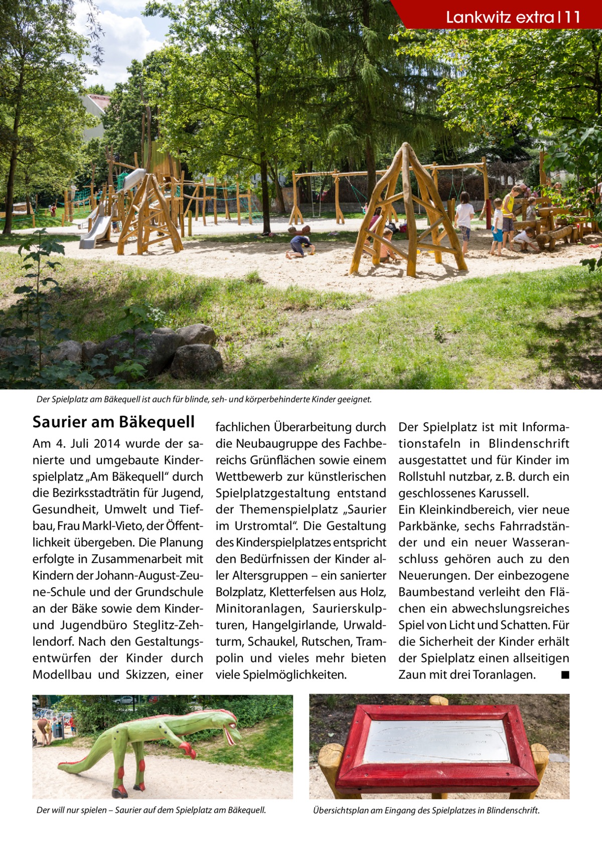 Lankwitz extra 11  Der Spielplatz am Bäkequell ist auch für blinde, seh- und körperbehinderte Kinder geeignet.  Saurier am Bäkequell Am 4. Juli 2014 wurde der sanierte und umgebaute Kinderspielplatz „Am Bäkequell“ durch die Bezirksstadträtin für Jugend, Gesundheit, Umwelt und Tiefbau, Frau Markl-Vieto, der Öffentlichkeit übergeben. Die Planung erfolgte in Zusammenarbeit mit Kindern der Johann-August-Zeune-Schule und der Grundschule an der Bäke sowie dem Kinderund Jugendbüro Steglitz-Zehlendorf. Nach den Gestaltungsentwürfen der Kinder durch Modellbau und Skizzen, einer  fachlichen Überarbeitung durch die Neubaugruppe des Fachbereichs Grünflächen sowie einem Wettbewerb zur künstlerischen Spielplatzgestaltung entstand der Themenspielplatz „Saurier im Urstromtal“. Die Gestaltung des Kinderspielplatzes entspricht den Bedürfnissen der Kinder aller Altersgruppen – ein sanierter Bolzplatz, Kletterfelsen aus Holz, Minitoranlagen, Saurierskulpturen, Hangelgirlande, Urwaldturm, Schaukel, Rutschen, Trampolin und vieles mehr bieten viele Spielmöglichkeiten.  Der will nur spielen – Saurier auf dem Spielplatz am Bäkequell.  Der Spielplatz ist mit Informationstafeln in Blindenschrift ausgestattet und für Kinder im Rollstuhl nutzbar, z. B. durch ein geschlossenes Karussell. Ein Kleinkindbereich, vier neue Parkbänke, sechs Fahrradständer und ein neuer Wasseranschluss gehören auch zu den Neuerungen. Der einbezogene Baumbestand verleiht den Flächen ein abwechslungsreiches Spiel von Licht und Schatten. Für die Sicherheit der Kinder erhält der Spielplatz einen allseitigen Zaun mit drei Toranlagen. � ◾  Übersichtsplan am Eingang des Spielplatzes in Blindenschrift.