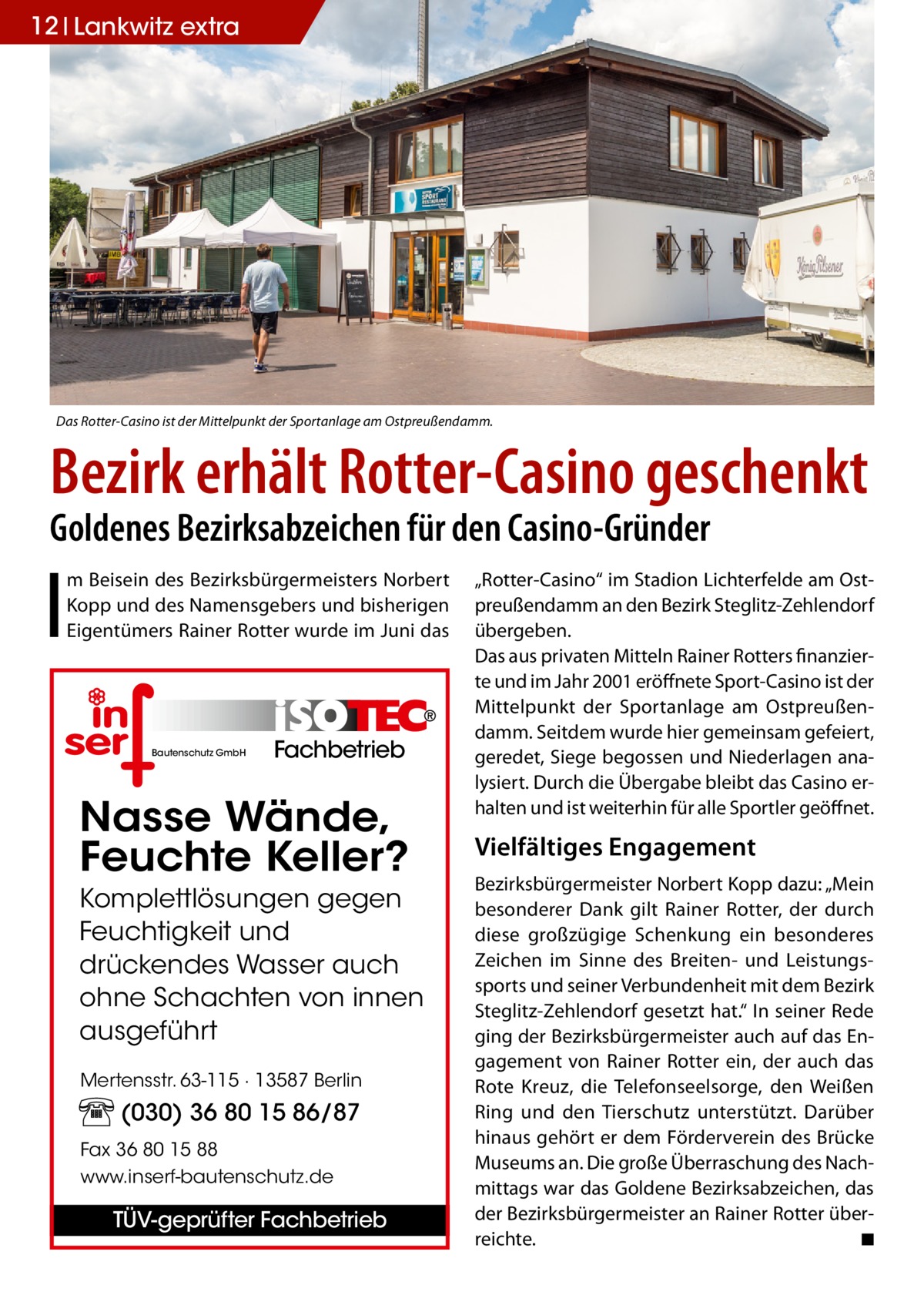 12 Lankwitz extra  Das Rotter-Casino ist der Mittelpunkt der Sportanlage am Ostpreußendamm.  Bezirk erhält Rotter-Casino geschenkt Goldenes Bezirksabzeichen für den Casino-Gründer  I  m Beisein des Bezirksbürgermeisters Norbert Kopp und des Namensgebers und bisherigen Eigentümers Rainer Rotter wurde im Juni das  Bautenschutz GmbH  Fachbetrieb  Nasse Wände, Feuchte Keller? Komplettlösungen gegen Feuchtigkeit und drückendes Wasser auch ohne Schachten von innen ausgeführt Mertensstr. 63-115 · 13587 Berlin  (030) 36 80 15 86/87 Fax 36 80 15 88 www.inserf-bautenschutz.de  TÜV-geprüfter Fachbetrieb  „Rotter-Casino“ im Stadion Lichterfelde am Ostpreußendamm an den Bezirk Steglitz-Zehlendorf übergeben. Das aus privaten Mitteln Rainer Rotters finanzierte und im Jahr 2001 eröffnete Sport-Casino ist der Mittelpunkt der Sportanlage am Ostpreußendamm. Seitdem wurde hier gemeinsam gefeiert, geredet, Siege begossen und Niederlagen analysiert. Durch die Übergabe bleibt das Casino erhalten und ist weiterhin für alle Sportler geöffnet.  Vielfältiges Engagement Bezirksbürgermeister Norbert Kopp dazu: „Mein besonderer Dank gilt Rainer Rotter, der durch diese großzügige Schenkung ein besonderes Zeichen im Sinne des Breiten- und Leistungssports und seiner Verbundenheit mit dem Bezirk Steglitz-Zehlendorf gesetzt hat.“ In seiner Rede ging der Bezirksbürgermeister auch auf das Engagement von Rainer Rotter ein, der auch das Rote Kreuz, die Telefonseelsorge, den Weißen Ring und den Tierschutz unterstützt. Darüber hinaus gehört er dem Förderverein des Brücke Museums an. Die große Überraschung des Nachmittags war das Goldene Bezirksabzeichen, das der Bezirksbürgermeister an Rainer Rotter überreichte. � ◾