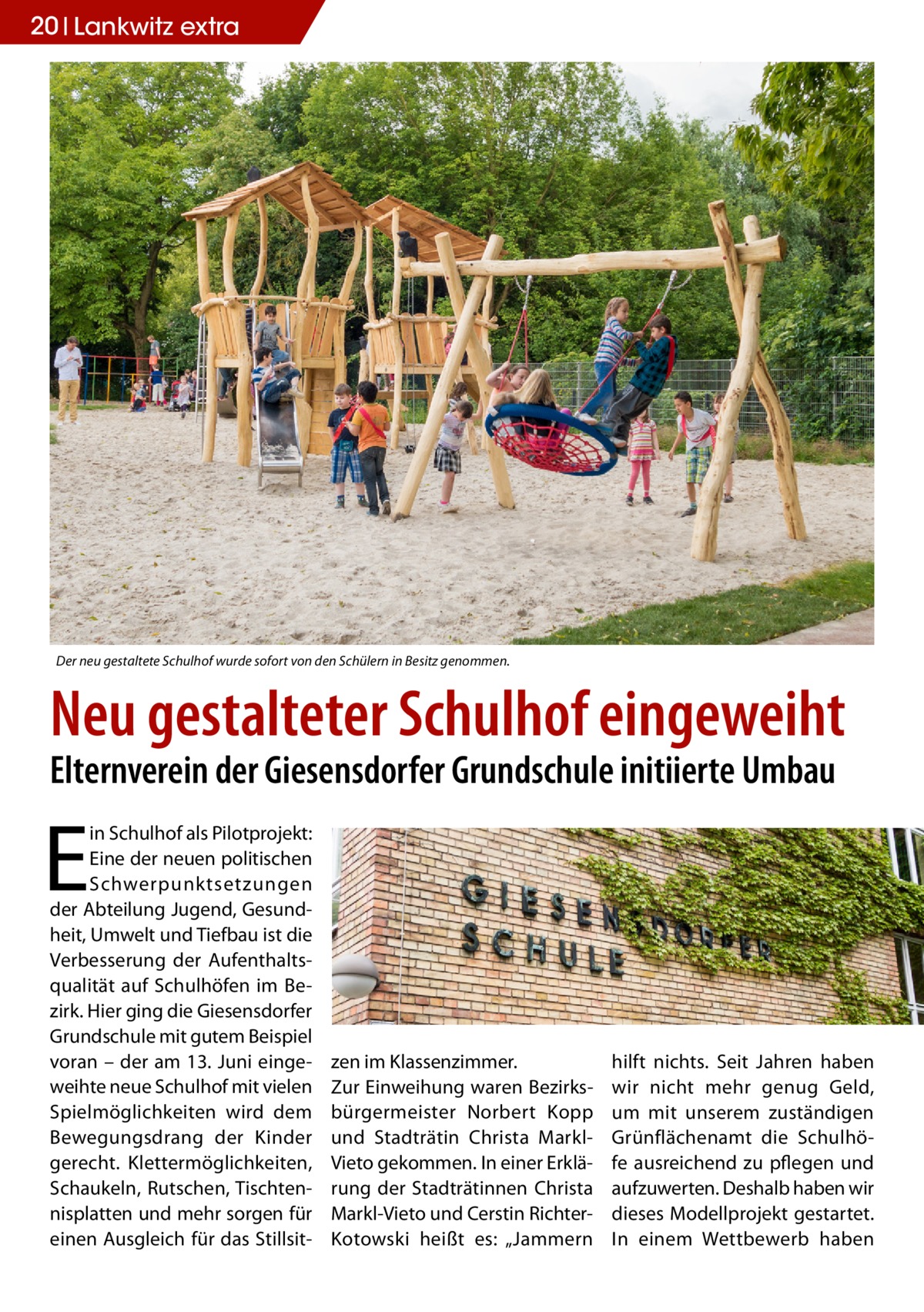 20 Lankwitz extra  Der neu gestaltete Schulhof wurde sofort von den Schülern in Besitz genommen.  Neu gestalteter Schulhof eingeweiht Elternverein der Giesensdorfer Grundschule initiierte Umbau  E  in Schulhof als Pilotprojekt: Eine der neuen politischen Schwerpunktsetzungen der Abteilung Jugend, Gesundheit, Umwelt und Tiefbau ist die Verbesserung der Aufenthaltsqualität auf Schulhöfen im Bezirk. Hier ging die Giesensdorfer Grundschule mit gutem Beispiel voran – der am 13. Juni eingeweihte neue Schulhof mit vielen Spielmöglichkeiten wird dem Bewegungsdrang der Kinder gerecht. Klettermöglichkeiten, Schaukeln, Rutschen, Tischtennisplatten und mehr sorgen für einen Ausgleich für das Stillsit zen im Klassenzimmer. Zur Einweihung waren Bezirksbürgermeister Norbert Kopp und Stadträtin Christa MarklVieto gekommen. In einer Erklärung der Stadträtinnen Christa Markl-Vieto und Cerstin RichterKotowski heißt es: „Jammern  hilft nichts. Seit Jahren haben wir nicht mehr genug Geld, um mit unserem zuständigen Grünflächenamt die Schulhöfe ausreichend zu pflegen und aufzuwerten. Deshalb haben wir dieses Modellprojekt gestartet. In einem Wettbewerb haben