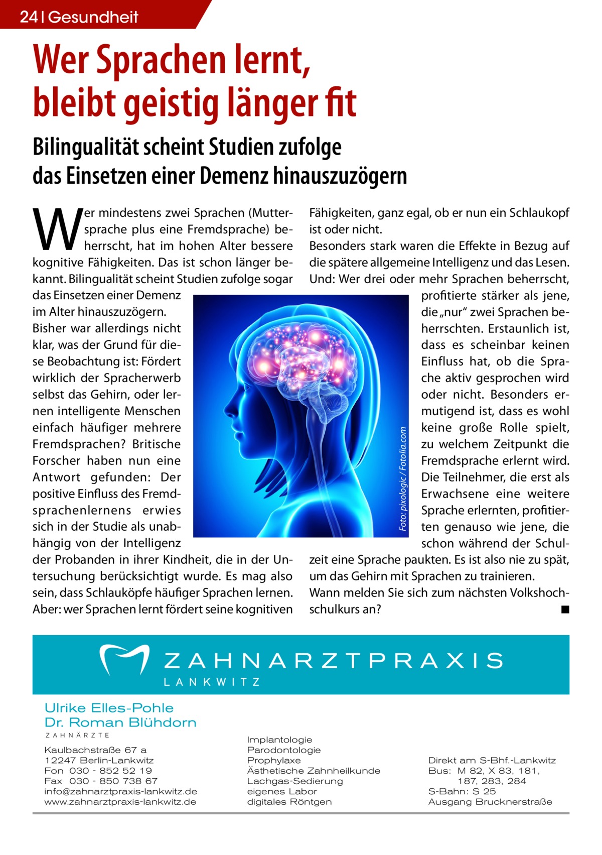 24 Gesundheit  Wer Sprachen lernt, bleibt geistig länger fit Bilingualität scheint Studien zufolge das Einsetzen einer Demenz hinauszuzögern Fähigkeiten, ganz egal, ob er nun ein Schlaukopf ist oder nicht. Besonders stark waren die Effekte in Bezug auf die spätere allgemeine Intelligenz und das Lesen. Und: Wer drei oder mehr Sprachen beherrscht, profitierte stärker als jene, die „nur“ zwei Sprachen beherrschten. Erstaunlich ist, dass es scheinbar keinen Einfluss hat, ob die Sprache aktiv gesprochen wird oder nicht. Besonders ermutigend ist, dass es wohl keine große Rolle spielt, zu welchem Zeitpunkt die Fremdsprache erlernt wird. Die Teilnehmer, die erst als Erwachsene eine weitere Sprache erlernten, profitierten genauso wie jene, die schon während der Schulzeit eine Sprache paukten. Es ist also nie zu spät, um das Gehirn mit Sprachen zu trainieren. Wann melden Sie sich zum nächsten Volkshochschulkurs an? � ◾ Foto: pixologic / Fotolia.com  W  er mindestens zwei Sprachen (Muttersprache plus eine Fremdsprache) beherrscht, hat im hohen Alter bessere kognitive Fähigkeiten. Das ist schon länger bekannt. Bilingualität scheint Studien zufolge sogar das Einsetzen einer Demenz im Alter hinauszuzögern. Bisher war allerdings nicht klar, was der Grund für diese Beobachtung ist: Fördert wirklich der Spracherwerb selbst das Gehirn, oder lernen intelligente Menschen einfach häufiger mehrere Fremdsprachen? Britische Forscher haben nun eine Antwort gefunden: Der positive Einfluss des Fremdsprachenlernens erwies sich in der Studie als unabhängig von der Intelligenz der Probanden in ihrer Kindheit, die in der Untersuchung berücksichtigt wurde. Es mag also sein, dass Schlauköpfe häufiger Sprachen lernen. Aber: wer Sprachen lernt fördert seine kognitiven  Ulrike Elles-Pohle Dr. Roman Blühdorn Z A H N Ä R Z T E  Kaulbachstraße 67 a 12247 Berlin-Lankwitz Fon 030 - 852 52 19 Fax 030 - 850 738 67 info@zahnarztpraxis-lankwitz.de www.zahnarztpraxis-lankwitz.de  Implantologie Parodontologie Prophylaxe Ästhetische Zahnheilkunde Lachgas-Sedierung eigenes Labor digitales Röntgen  Direkt am S-Bhf.-Lankwitz Bus: M 82, X 83, 181, 187, 283, 284 S-Bahn: S 25 Ausgang Brucknerstraße