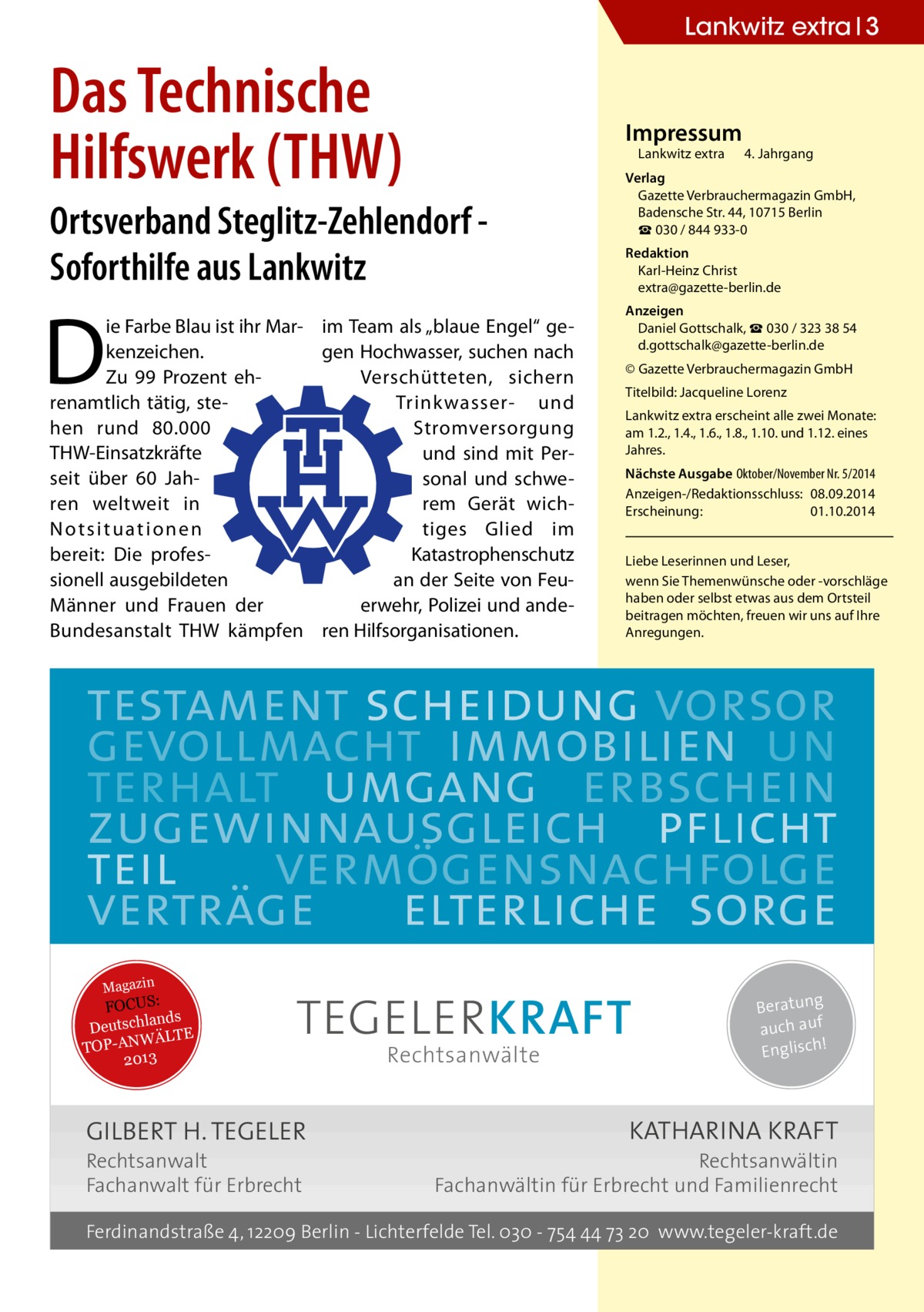 Lankwitz extra 3  Das Technische Hilfswerk (THW)  Impressum  Lankwitz extra 	 4. Jahrgang  Ortsverband Steglitz-Zehlendorf Soforthilfe aus Lankwitz  D  ie Farbe Blau ist ihr Mar- im Team als „blaue Engel“ gekenzeichen. gen Hochwasser, suchen nach Zu 99 Prozent ehVerschütteten, sichern renamtlich tätig, steTrinkwasser- und hen rund 80.000 Stromversorgung THW-Einsatzkräfte und sind mit Perseit über 60  Jahsonal und schweren weltweit in rem Gerät wichNotsituationen tiges Glied im bereit: Die profesKatastrophenschutz sionell ausgebildeten an der Seite von FeuMänner und Frauen der erwehr, Polizei und andeBundesanstalt THW kämpfen ren Hilfsorganisationen.  Verlag Gazette Verbrauchermagazin GmbH, Badensche Str. 44, 10715 Berlin ☎ 030 / 844 933-0 Redaktion Karl-Heinz Christ extra@gazette-berlin.de Anzeigen Daniel Gottschalk, ☎ 030 / 323 38 54 d.gottschalk@gazette-berlin.de © Gazette Verbrauchermagazin GmbH Titelbild: Jacqueline Lorenz Lankwitz extra erscheint alle zwei Monate: am 1.2., 1.4., 1.6., 1.8., 1.10. und 1.12. eines Jahres. Nächste Ausgabe 	Oktober/November Nr. 5/2014 Anzeigen-/Redaktionsschluss:	08.09.2014 Erscheinung:	01.10.2014 Liebe Leserinnen und Leser, wenn Sie Themen­wünsche oder -vorschläge haben oder selbst etwas aus dem Ortsteil beitragen möchten, freuen wir uns auf Ihre Anregungen.  testament scheidung vorsor gevollmacht immobilien un terhalt umgang erbschein zugewinnausgleich pflicht teil vermögensnachfolge verträge elterliche sorge Magazin  FOCUS: lands Deutsch ÄLTE W N -A TOP 2013  TEGELER KRAFT  GILBERT H. TEGELER Rechtsanwalt Fachanwalt für Erbrecht  Rechtsanwälte  Beratung auch auf ! Englisch  KATHARINA KRAFT  Rechtsanwältin Fachanwältin für Erbrecht und Familienrecht  Ferdinandstraße 4, 12209 Berlin - Lichterfelde Tel. 030 - 754 44 73 20 www.tegeler-kraft.de