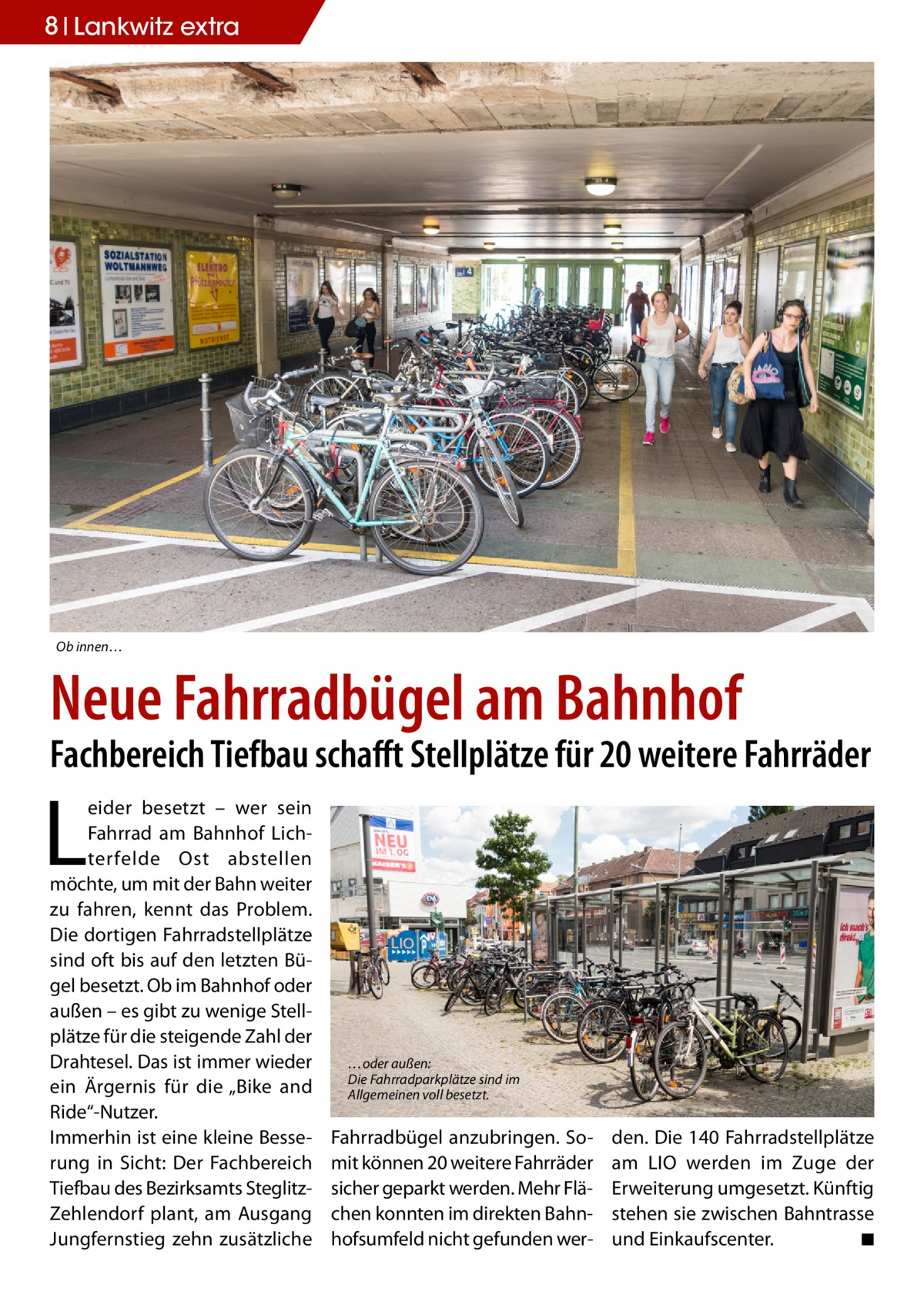 8 Lankwitz extra  Ob innen…  Neue Fahrradbügel am Bahnhof  Fachbereich Tiefbau schafft Stellplätze für 20 weitere Fahrräder  L  eider besetzt – wer sein Fahrrad am Bahnhof Lichterfelde Ost abstellen möchte, um mit der Bahn weiter zu fahren, kennt das Problem. Die dortigen Fahrradstellplätze sind oft bis auf den letzten Bügel besetzt. Ob im Bahnhof oder außen – es gibt zu wenige Stellplätze für die steigende Zahl der Drahtesel. Das ist immer wieder ein Ärgernis für die „Bike and Ride“-Nutzer. Immerhin ist eine kleine Besserung in Sicht: Der Fachbereich Tiefbau des Bezirksamts SteglitzZehlendorf plant, am Ausgang Jungfernstieg zehn zusätzliche  …oder außen: Die Fahrradparkplätze sind im Allgemeinen voll besetzt.  Fahrradbügel anzubringen. Somit können 20 weitere Fahrräder sicher geparkt werden. Mehr Flächen konnten im direkten Bahnhofsumfeld nicht gefunden wer den. Die 140 Fahrradstellplätze am LIO werden im Zuge der Erweiterung umgesetzt. Künftig stehen sie zwischen Bahntrasse und Einkaufscenter. � ◾