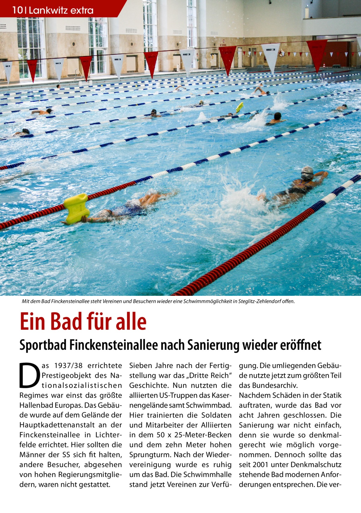 10 Lankwitz extra  Mit dem Bad Finckensteinallee steht Vereinen und Besuchern wieder eine Schwimmmöglichkeit in Steglitz-Zehlendorf offen.  Ein Bad für alle  Sportbad Finckensteinallee nach Sanierung wieder eröffnet  D  as 1937/38 errichtete Prestigeobjekt des Nation a l sozi a l i st i sc h e n Regimes war einst das größte Hallenbad Europas. Das Gebäude wurde auf dem Gelände der Hauptkadettenanstalt an der Finckensteinallee in Lichterfelde errichtet. Hier sollten die Männer der SS sich fit halten, andere Besucher, abgesehen von hohen Regierungsmitgliedern, waren nicht gestattet.  Sieben Jahre nach der Fertigstellung war das „Dritte Reich“ Geschichte. Nun nutzten die alliierten US-Truppen das Kasernengelände samt Schwimmbad. Hier trainierten die Soldaten und Mitarbeiter der Alliierten in dem 50 x 25-Meter-Becken und dem zehn Meter hohen Sprungturm. Nach der Wiedervereinigung wurde es ruhig um das Bad. Die Schwimmhalle stand jetzt Vereinen zur Verfü gung. Die umliegenden Gebäude nutzte jetzt zum größten Teil das Bundesarchiv. Nachdem Schäden in der Statik auftraten, wurde das Bad vor acht Jahren geschlossen. Die Sanierung war nicht einfach, denn sie wurde so denkmalgerecht wie möglich vorgenommen. Dennoch sollte das seit 2001 unter Denkmalschutz stehende Bad modernen Anforderungen entsprechen. Die ve