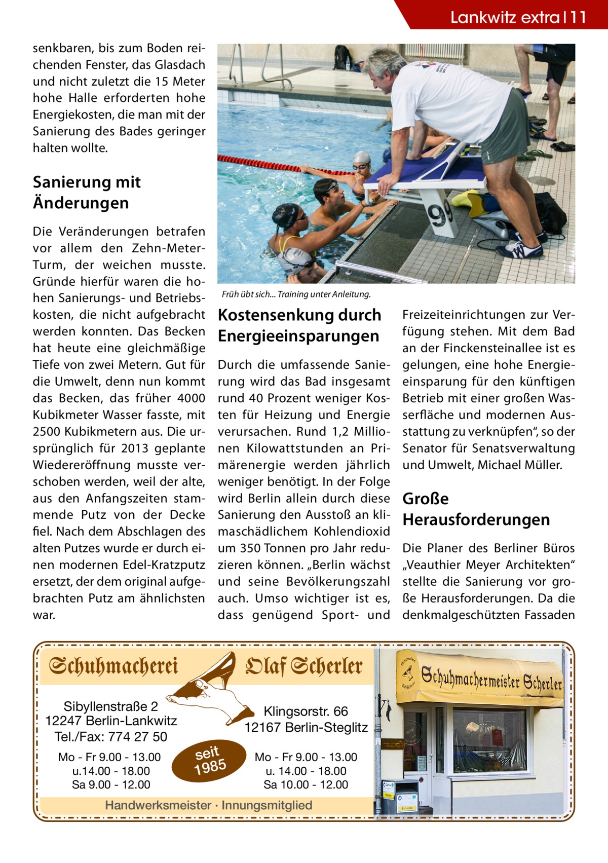 Lankwitz extra 11 senkbaren, bis zum Boden reichenden Fenster, das Glasdach und nicht zuletzt die 15 Meter hohe Halle erforderten hohe Energiekosten, die man mit der Sanierung des Bades geringer halten wollte.  Sanierung mit Änderungen Die Veränderungen betrafen vor allem den Zehn-MeterTurm, der weichen musste. Gründe hierfür waren die hohen Sanierungs- und Betriebskosten, die nicht aufgebracht werden konnten. Das Becken hat heute eine gleichmäßige Tiefe von zwei Metern. Gut für die Umwelt, denn nun kommt das Becken, das früher 4000 Kubikmeter Wasser fasste, mit 2500 Kubikmetern aus. Die ursprünglich für 2013 geplante Wiedereröffnung musste verschoben werden, weil der alte, aus den Anfangszeiten stammende Putz von der Decke fiel. Nach dem Abschlagen des alten Putzes wurde er durch einen modernen Edel-Kratzputz ersetzt, der dem original aufgebrachten Putz am ähnlichsten war.  Sibyllenstraße 2 12247 Berlin-Lankwitz Tel./Fax: 774 27 50 Mo - Fr 9.00 - 13.00 u.14.00 - 18.00 Sa 9.00 - 12.00  Früh übt sich... Training unter Anleitung.  Kostensenkung durch Energieeinsparungen Durch die umfassende Sanierung wird das Bad insgesamt rund 40 Prozent weniger Kosten für Heizung und Energie verursachen. Rund 1,2 Millionen Kilowattstunden an Primärenergie werden jährlich weniger benötigt. In der Folge wird Berlin allein durch diese Sanierung den Ausstoß an klimaschädlichem Kohlendioxid um 350 Tonnen pro Jahr reduzieren können. „Berlin wächst und seine Bevölkerungszahl auch. Umso wichtiger ist es, dass genügend Sport- und  Klingsorstr. 66 12167 Berlin-Steglitz  seit 1985  Mo - Fr 9.00 - 13.00 u. 14.00 - 18.00 Sa 10.00 - 12.00  Handwerksmeister · Innungsmitglied  Freizeiteinrichtungen zur Verfügung stehen. Mit dem Bad an der Finckensteinallee ist es gelungen, eine hohe Energieeinsparung für den künftigen Betrieb mit einer großen Wasserfläche und modernen Ausstattung zu verknüpfen“, so der Senator für Senatsverwaltung und Umwelt, Michael Müller.  Große Herausforderungen Die Planer des Berliner Büros „Veauthier Meyer Architekten“ stellte die Sanierung vor große Herausforderungen. Da die denkmalgeschützten Fassaden