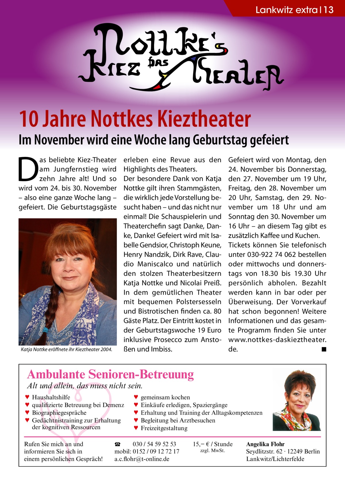 Lankwitz extra 13  10 Jahre Nottkes Kieztheater  Im November wird eine Woche lang Geburtstag gefeiert  D  as beliebte Kiez-Theater am Jungfernstieg wird zehn Jahre alt! Und so wird vom 24. bis 30. November – also eine ganze Woche lang – gefeiert. Die Geburtstagsgäste  Katja Nottke eröffnete ihr Kieztheater 2004.  erleben eine Revue aus den Highlights des Theaters. Der besondere Dank von Katja Nottke gilt ihren Stammgästen, die wirklich jede Vorstellung besucht haben – und das nicht nur einmal! Die Schauspielerin und Theaterchefin sagt Danke, Danke, Danke! Gefeiert wird mit Isabelle Gendsior, Christoph Keune, Henry Nandzik, Dirk Rave, Claudio Maniscalco und natürlich den stolzen Theaterbesitzern Katja Nottke und Nicolai Preiß. In dem gemütlichen Theater mit bequemen Polstersesseln und Bistrotischen finden ca. 80 Gäste Platz. Der Eintritt kostet in der Geburtstagswoche 19 Euro inklusive Prosecco zum Anstoßen und Imbiss.  Gefeiert wird von Montag, den 24. November bis Donnerstag, den 27. November um 19 Uhr, Freitag, den 28. November um 20 Uhr, Samstag, den 29. November um 18 Uhr und am Sonntag den 30. November um 16 Uhr – an diesem Tag gibt es zusätzlich Kaffee und Kuchen. Tickets können Sie telefonisch unter 030-922 74 062 bestellen oder mittwochs und donnerstags von 18.30 bis 19.30 Uhr persönlich abholen. Bezahlt werden kann in bar oder per Überweisung. Der Vorverkauf hat schon begonnen! Weitere Informationen und das gesamte Programm finden Sie unter www.nottkes-daskieztheater. de. ◾  Ambulante Senioren-Betreuung Alt und allein, das muss nicht sein. ♥ ♥ ♥ ♥  Haushaltshilfe qualifizierte Betreuung bei Demenz Biographiegespräche Gedächtnistraining zur Erhaltung der kognitiven Ressourcen  Rufen Sie mich an und informieren Sie sich in einem persönlichen Gespräch!  ♥ ♥ ♥ ♥ ♥  gemeinsam kochen Einkäufe erledigen, Spaziergänge Erhaltung und Training der Alltagskompetenzen Begleitung bei Arztbesuchen Freizeitgestaltung  ☎ 030 / 54 59 52 53 mobil: 0152 / 09 12 72 17 a.c.flohr@t-online.de  15,− € / Stunde zzgl. MwSt.  Angelika Flohr Seydlitzstr. 62 · 12249 Berlin Lankwitz/Lichterfelde