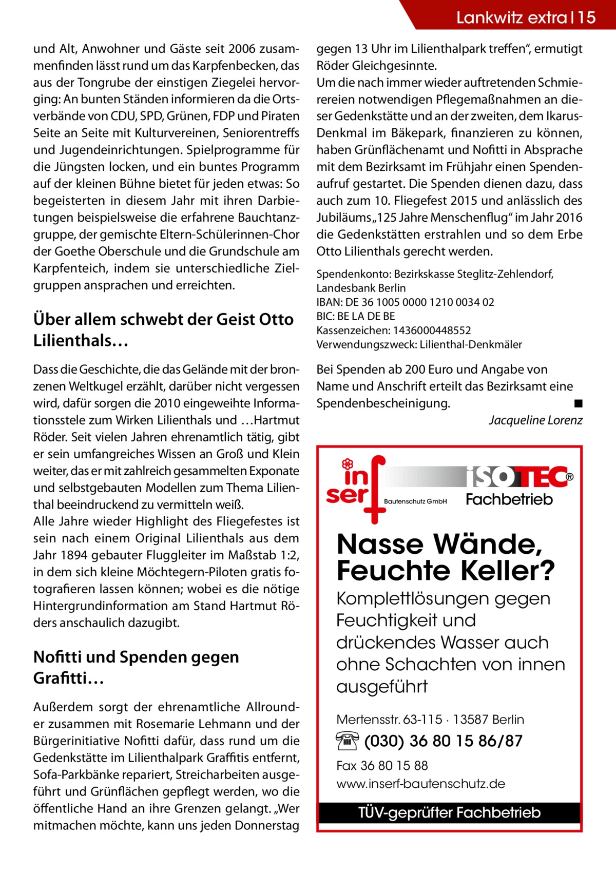 Lankwitz extra 15 und Alt, Anwohner und Gäste seit 2006 zusammenfinden lässt rund um das Karpfenbecken, das aus der Tongrube der einstigen Ziegelei hervorging: An bunten Ständen informieren da die Ortsverbände von CDU, SPD, Grünen, FDP und Piraten Seite an Seite mit Kulturvereinen, Seniorentreffs und Jugendeinrichtungen. Spielprogramme für die Jüngsten locken, und ein buntes Programm auf der kleinen Bühne bietet für jeden etwas: So begeisterten in diesem Jahr mit ihren Darbietungen beispielsweise die erfahrene Bauchtanzgruppe, der gemischte Eltern-Schülerinnen-Chor der Goethe Oberschule und die Grundschule am Karpfenteich, indem sie unterschiedliche Zielgruppen ansprachen und erreichten.  Über allem schwebt der Geist Otto Lilienthals… Dass die Geschichte, die das Gelände mit der bronzenen Weltkugel erzählt, darüber nicht vergessen wird, dafür sorgen die 2010 eingeweihte Informationsstele zum Wirken Lilienthals und …Hartmut Röder. Seit vielen Jahren ehrenamtlich tätig, gibt er sein umfangreiches Wissen an Groß und Klein weiter, das er mit zahlreich gesammelten Exponate und selbstgebauten Modellen zum Thema Lilienthal beeindruckend zu vermitteln weiß. Alle Jahre wieder Highlight des Fliegefestes ist sein nach einem Original Lilienthals aus dem Jahr 1894 gebauter Fluggleiter im Maßstab 1:2, in dem sich kleine Möchtegern-Piloten gratis fotografieren lassen können; wobei es die nötige Hintergrundinformation am Stand Hartmut Röders anschaulich dazugibt.  Nofitti und Spenden gegen Grafitti… Außerdem sorgt der ehrenamtliche Allrounder zusammen mit Rosemarie Lehmann und der Bürgerinitiative Nofitti dafür, dass rund um die Gedenkstätte im Lilienthalpark Graffitis entfernt, Sofa-Parkbänke repariert, Streicharbeiten ausgeführt und Grünflächen gepflegt werden, wo die öffentliche Hand an ihre Grenzen gelangt. „Wer mitmachen möchte, kann uns jeden Donnerstag  gegen 13 Uhr im Lilienthalpark treffen“, ermutigt Röder Gleichgesinnte. Um die nach immer wieder auftretenden Schmierereien notwendigen Pflegemaßnahmen an dieser Gedenkstätte und an der zweiten, dem IkarusDenkmal im Bäkepark, finanzieren zu können, haben Grünflächenamt und Nofitti in Absprache mit dem Bezirksamt im Frühjahr einen Spendenaufruf gestartet. Die Spenden dienen dazu, dass auch zum 10. Fliegefest 2015 und anlässlich des Jubiläums „125 Jahre Menschenflug“ im Jahr 2016 die Gedenkstätten erstrahlen und so dem Erbe Otto Lilienthals gerecht werden. Spendenkonto: Bezirkskasse Steglitz-Zehlendorf, Landesbank Berlin IBAN: DE 36 1005 0000 1210 0034 02 BIC: BE LA DE BE Kassenzeichen: 1436000448552 Verwendungszweck: Lilienthal-Denkmäler  Bei Spenden ab 200 Euro und Angabe von Name und Anschrift erteilt das Bezirksamt eine Spendenbescheinigung.� ◾ � Jacqueline Lorenz  Bautenschutz GmbH  Fachbetrieb  Nasse Wände, Feuchte Keller? Komplettlösungen gegen Feuchtigkeit und drückendes Wasser auch ohne Schachten von innen ausgeführt Mertensstr. 63-115 · 13587 Berlin  (030) 36 80 15 86/87 Fax 36 80 15 88 www.inserf-bautenschutz.de  TÜV-geprüfter Fachbetrieb