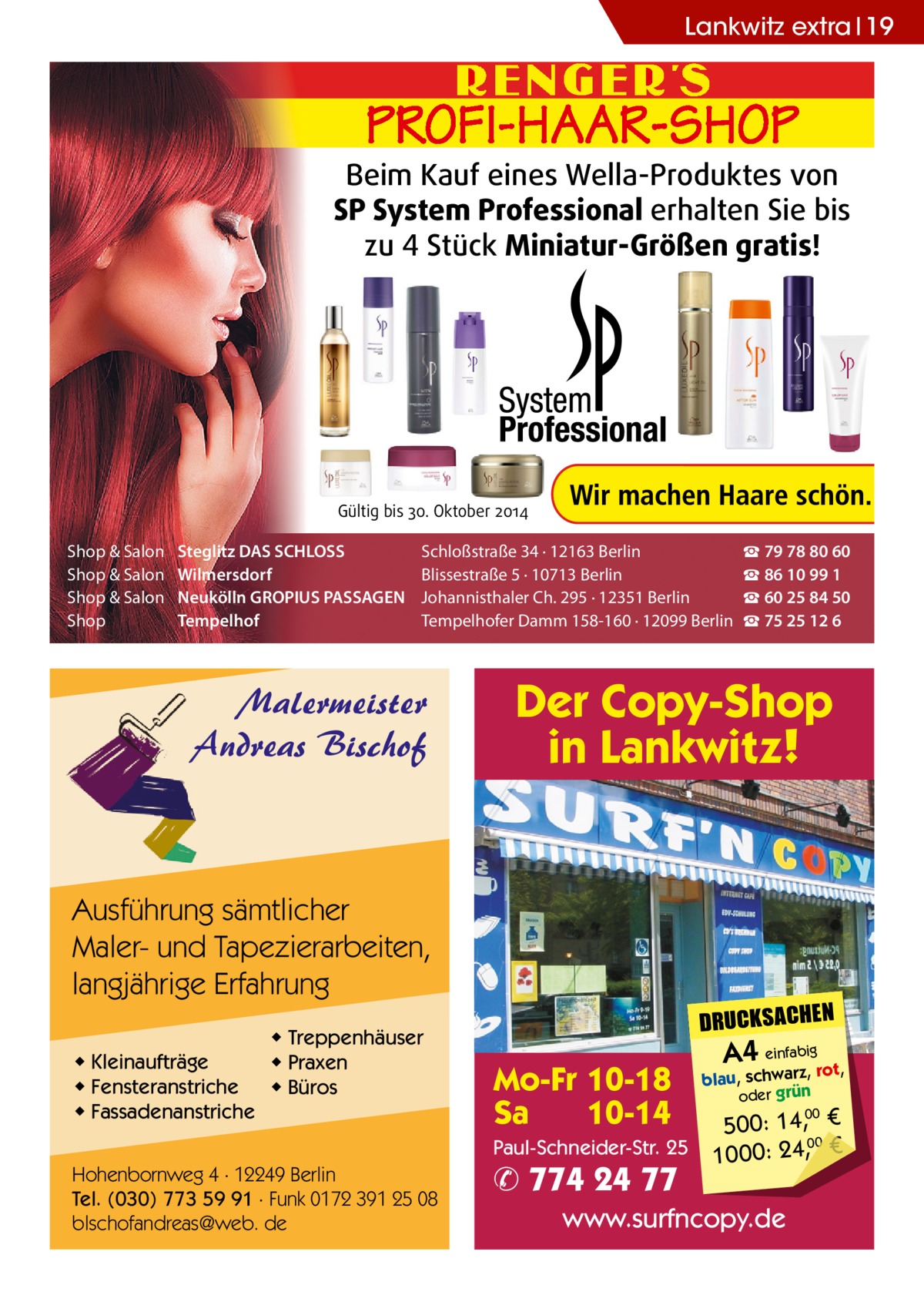 Lankwitz extra 19  Beim Kauf eines Wella-Produktes von SP System Professional erhalten Sie bis zu 4 Stück Miniatur-Größen gratis!  Gültig bis 30. Oktober 2014  Shop & Salon Shop & Salon Shop & Salon Shop  Steglitz DAS SCHLOSS Wilmersdorf Neukölln GROPIUS PASSAGEN Tempelhof  Schloßstraße 34 · 12163 Berlin Blissestraße 5 · 10713 Berlin Johannisthaler Ch. 295 · 12351 Berlin Tempelhofer Damm 158-160 · 12099 Berlin  Malermeister Andreas Bischof  Der Copy-Shop in Lankwitz!  Ausführung sämtlicher Maler- und Tapezierarbeiten, langjährige Erfahrung ◆ Kleinaufträge ◆ Fensteranstriche ◆ Fassadenanstriche  ◆ Treppenhäuser ◆ Praxen ◆ Büros  DRUCKSACHEN  Mo-Fr 10-18 Sa 10-14 Paul-Schneider-Str. 25  Hohenbornweg 4 · 12249 Berlin Tel. (030) 773 59 91 · Funk 0172 391 25 08 blschofandreas@web. de  ☎ 79 78 80 60 ☎ 86 10 99 1 ☎ 60 25 84 50 ☎ 75 25 12 6  ✆ 774 24 77  A4 einfabigrot,  blau, schwarz, oder grün  00 500: 14, € 00 1000: 24,, €  www.surfncopy.de