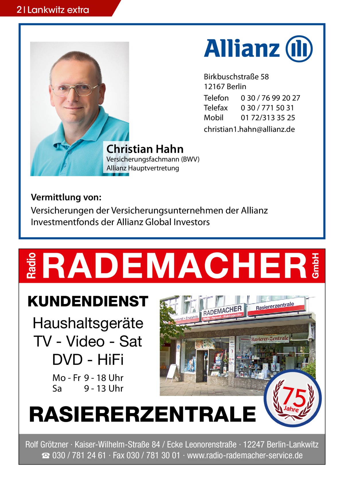 2 Lankwitz extra  Birkbuschstraße 58 12167 Berlin Telefon 0 30 / 76 99 20 27 Telefax 0 30 / 771 50 31 Mobil 01 72/313 35 25 christian1.hahn@allianz.de  Christian Hahn  Versicherungsfachmann (BWV) Allianz Hauptvertretung  Vermittlung von: Versicherungen der Versicherungsunternehmen der Allianz Investmentfonds der Allianz Global Investors  KUNDENDIENST Haushaltsgeräte TV - Video - Sat DVD - HiFi Mo - Fr 9 - 18 Uhr Sa 9 - 13 Uhr  RASIERERZENTRALE  75 Jahre  Rolf Grötzner · Kaiser-Wilhelm-Straße 84 / Ecke Leonorenstraße · 12247 Berlin-Lankwitz ☎ 030 / 781 24 61 · Fax 030 / 781 30 01 · www.radio-rademacher-service.de