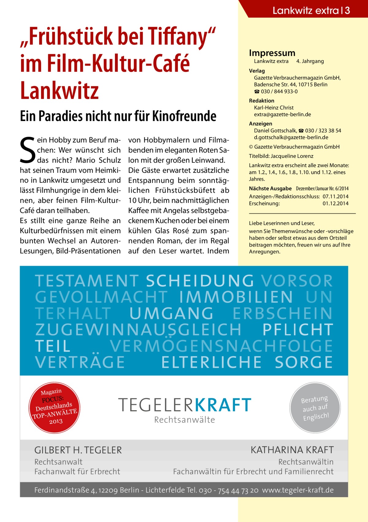 Lankwitz extra 3  „Frühstück bei Tiffany“ im Film-Kultur-Café Lankwitz Ein Paradies nicht nur für Kinofreunde  S  ein Hobby zum Beruf machen: Wer wünscht sich das nicht? Mario Schulz hat seinen Traum vom Heimkino in Lankwitz umgesetzt und lässt Filmhungrige in dem kleinen, aber feinen Film-KulturCafé daran teilhaben. Es stillt eine ganze Reihe an Kulturbedürfnissen mit einem bunten Wechsel an AutorenLesungen, Bild-Präsentationen  von Hobbymalern und Filmabenden im eleganten Roten Salon mit der großen Leinwand. Die Gäste erwartet zusätzliche Entspannung beim sonntäglichen Frühstücksbüfett ab 10 Uhr, beim nachmittäglichen Kaffee mit Angelas selbstgebackenem Kuchen oder bei einem kühlen Glas Rosé zum spannenden Roman, der im Regal auf den Leser wartet. Indem  Impressum  Lankwitz extra 	 4. Jahrgang  Verlag Gazette Verbrauchermagazin GmbH, Badensche Str. 44, 10715 Berlin ☎ 030 / 844 933-0 Redaktion Karl-Heinz Christ extra@gazette-berlin.de Anzeigen Daniel Gottschalk, ☎ 030 / 323 38 54 d.gottschalk@gazette-berlin.de © Gazette Verbrauchermagazin GmbH Titelbild: Jacqueline Lorenz Lankwitz extra erscheint alle zwei Monate: am 1.2., 1.4., 1.6., 1.8., 1.10. und 1.12. eines Jahres. Nächste Ausgabe 	 Dezember/Januar Nr. 6/2014 Anzeigen-/Redaktionsschluss:	07.11.2014 Erscheinung:	01.12.2014 Liebe Leserinnen und Leser, wenn Sie Themen­wünsche oder -vorschläge haben oder selbst etwas aus dem Ortsteil beitragen möchten, freuen wir uns auf Ihre Anregungen.  testament scheidung vorsor gevollmacht immobilien un terhalt umgang erbschein zugewinnausgleich pflicht teil vermögensnachfolge verträge elterliche sorge Magazin  FOCUS: lands Deutsch ÄLTE W N -A TOP 2013  TEGELER KRAFT  GILBERT H. TEGELER Rechtsanwalt Fachanwalt für Erbrecht  Rechtsanwälte  Beratung auch auf ! Englisch  KATHARINA KRAFT  Rechtsanwältin Fachanwältin für Erbrecht und Familienrecht  Ferdinandstraße 4, 12209 Berlin - Lichterfelde Tel. 030 - 754 44 73 20 www.tegeler-kraft.de