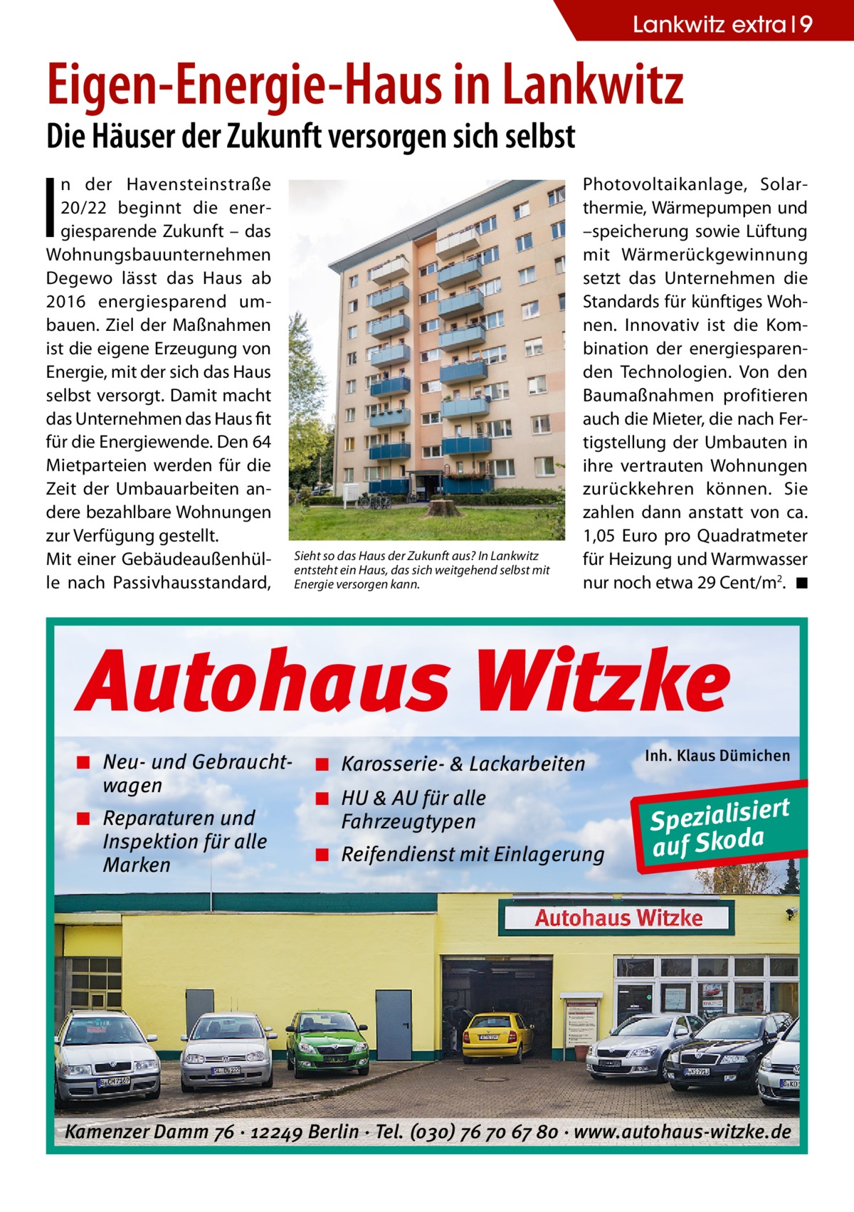 Lankwitz extra 9  Eigen-Energie-Haus in Lankwitz Die Häuser der Zukunft versorgen sich selbst  I  n der Havensteinstraße 20/22 beginnt die energiesparende Zukunft – das Wohnungsbauunternehmen Degewo lässt das Haus ab 2016 energiesparend umbauen. Ziel der Maßnahmen ist die eigene Erzeugung von Energie, mit der sich das Haus selbst versorgt. Damit macht das Unternehmen das Haus fit für die Energiewende. Den 64 Mietparteien werden für die Zeit der Umbauarbeiten andere bezahlbare Wohnungen zur Verfügung gestellt. Mit einer Gebäudeaußenhülle nach Passivhausstandard,  Sieht so das Haus der Zukunft aus? In Lankwitz entsteht ein Haus, das sich weitgehend selbst mit Energie versorgen kann.  Photovoltaikanlage, Solarthermie, Wärmepumpen und –speicherung sowie Lüftung mit Wärmerückgewinnung setzt das Unternehmen die Standards für künftiges Wohnen. Innovativ ist die Kombination der energiesparenden Technologien. Von den Baumaßnahmen profitieren auch die Mieter, die nach Fertigstellung der Umbauten in ihre vertrauten Wohnungen zurückkehren können. Sie zahlen dann anstatt von ca. 1,05 Euro pro Quadratmeter für Heizung und Warmwasser nur noch etwa 29 Cent/m2. �◾  Autohaus Witzke ◾ Neu- und Gebrauchtwagen ◾ Reparaturen und Inspektion für alle Marken  ◾ Karosserie- & Lackarbeiten ◾ HU & AU für alle Fahrzeugtypen ◾ Reifendienst mit Einlagerung  Inh. Klaus Dümichen  rt Spezialisie a auf Skod  Kamenzer Damm 76 ⋅ 12249 Berlin ⋅ Tel. (o3o) 76 7o 67 8o ⋅ www.autohaus-witzke.de