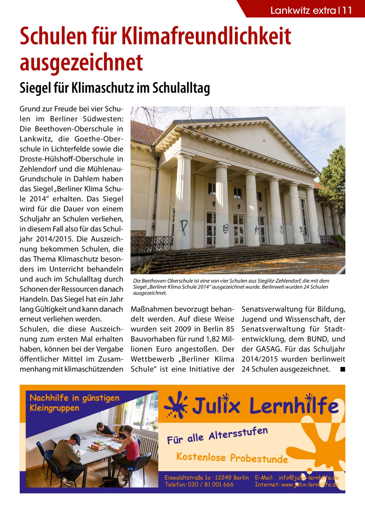 Lankwitz extra 11  Schulen für Klimafreundlichkeit ausgezeichnet Siegel für Klimaschutz im Schulalltag Grund zur Freude bei vier Schulen im Berliner Südwesten: Die Beethoven-Oberschule in Lankwitz, die Goethe-Oberschule in Lichterfelde sowie die Droste-Hülshoff-Oberschule in Zehlendorf und die MühlenauGrundschule in Dahlem haben das Siegel „Berliner Klima Schule 2014“ erhalten. Das Siegel wird für die Dauer von einem Schuljahr an Schulen verliehen, in diesem Fall also für das Schuljahr 2014/2015. Die Auszeichnung bekommen Schulen, die das Thema Klimaschutz besonders im Unterricht behandeln und auch im Schulalltag durch Schonen der Ressourcen danach Handeln. Das Siegel hat ein Jahr lang Gültigkeit und kann danach erneut verliehen werden. Schulen, die diese Auszeichnung zum ersten Mal erhalten haben, können bei der Vergabe öffentlicher Mittel im Zusammenhang mit klimaschützenden  Die Beethoven-Oberschule ist eine von vier Schulen aus Steglitz-Zehlendorf, die mit dem Siegel „Berliner Klima Schule 2014“ ausgezeichnet wurde. Berlinweit wurden 24 Schulen ausgezeichnet.  Maßnahmen bevorzugt behandelt werden. Auf diese Weise wurden seit 2009 in Berlin 85 Bauvorhaben für rund 1,82 Millionen Euro angestoßen. Der Wettbewerb „Berliner Klima Schule“ ist eine Initiative der  Senatsverwaltung für Bildung, Jugend und Wissenschaft, der Senatsverwaltung für Stadtentwicklung, dem BUND, und der GASAG. Für das Schuljahr 2014/2015 wurden berlinweit 24 Schulen ausgezeichnet. � ◾  Nachhilfe in günstigen Kleingruppen  fen  ltersstu Für alle A  Kostenlose Probestunde Eiswaldtstraße 1a · 12249 Berlin Telefon: 030 / 81 001 666  E-Mail: info@julix-lernhilfe.de Internet: www.julix-lernhilfe.de