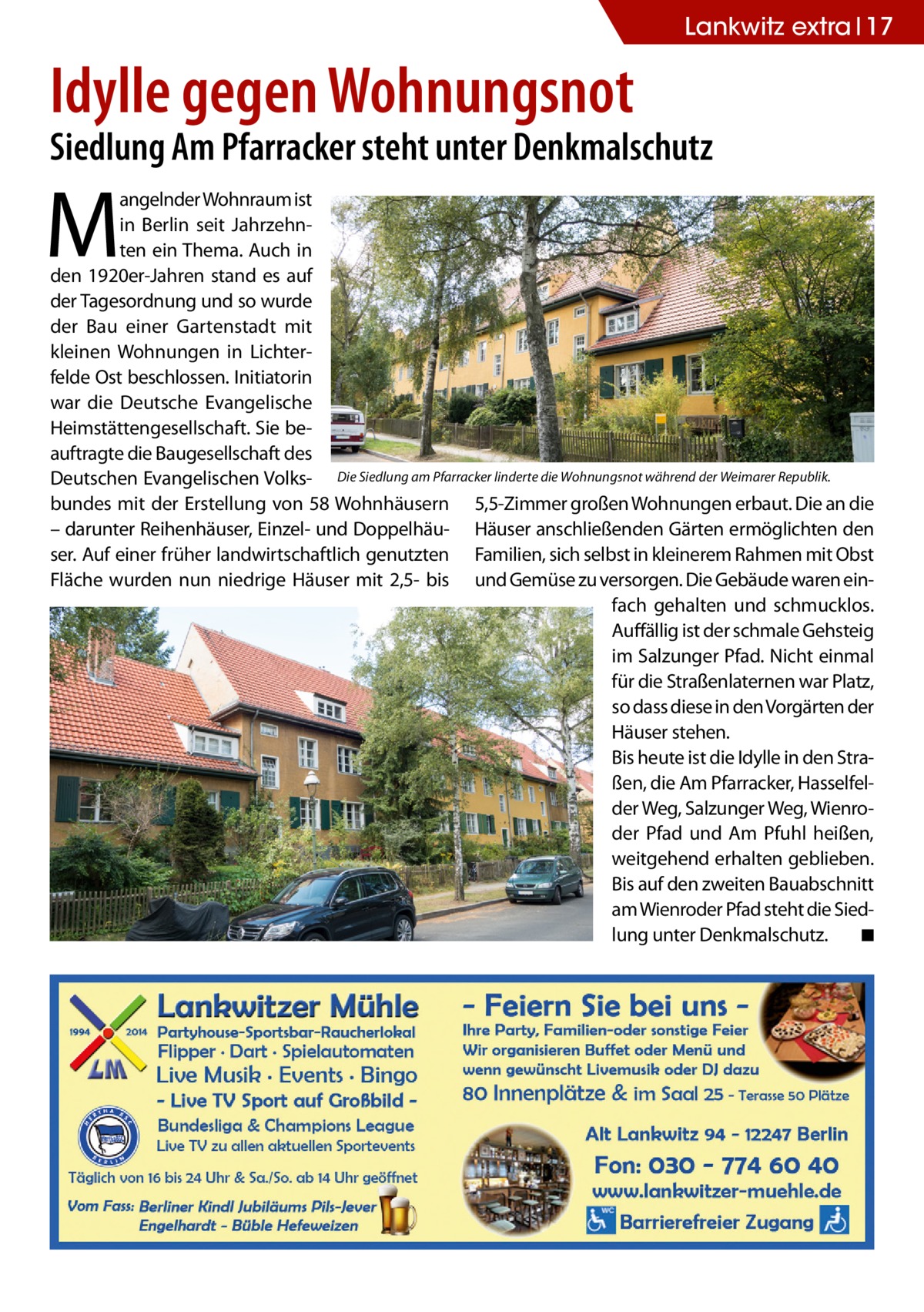 Lankwitz extra 17  Idylle gegen Wohnungsnot  Siedlung Am Pfarracker steht unter Denkmalschutz  M  angelnder Wohnraum ist in Berlin seit Jahrzehnten ein Thema. Auch in den 1920er-Jahren stand es auf der Tagesordnung und so wurde der Bau einer Gartenstadt mit kleinen Wohnungen in Lichterfelde Ost beschlossen. Initiatorin war die Deutsche Evangelische Heimstättengesellschaft. Sie beauftragte die Baugesellschaft des Deutschen Evangelischen Volks- Die Siedlung am Pfarracker linderte die Wohnungsnot während der Weimarer Republik. bundes mit der Erstellung von 58 Wohnhäusern 5,5-Zimmer großen Wohnungen erbaut. Die an die – darunter Reihenhäuser, Einzel- und Doppelhäu- Häuser anschließenden Gärten ermöglichten den ser. Auf einer früher landwirtschaftlich genutzten Familien, sich selbst in kleinerem Rahmen mit Obst Fläche wurden nun niedrige Häuser mit 2,5- bis und Gemüse zu versorgen. Die Gebäude waren einfach gehalten und schmucklos. Auffällig ist der schmale Gehsteig im Salzunger Pfad. Nicht einmal für die Straßenlaternen war Platz, so dass diese in den Vorgärten der Häuser stehen. Bis heute ist die Idylle in den Straßen, die Am Pfarracker, Hasselfelder Weg, Salzunger Weg, Wienroder Pfad und Am Pfuhl heißen, weitgehend erhalten geblieben. Bis auf den zweiten Bauabschnitt am Wienroder Pfad steht die Siedlung unter Denkmalschutz. � ◾