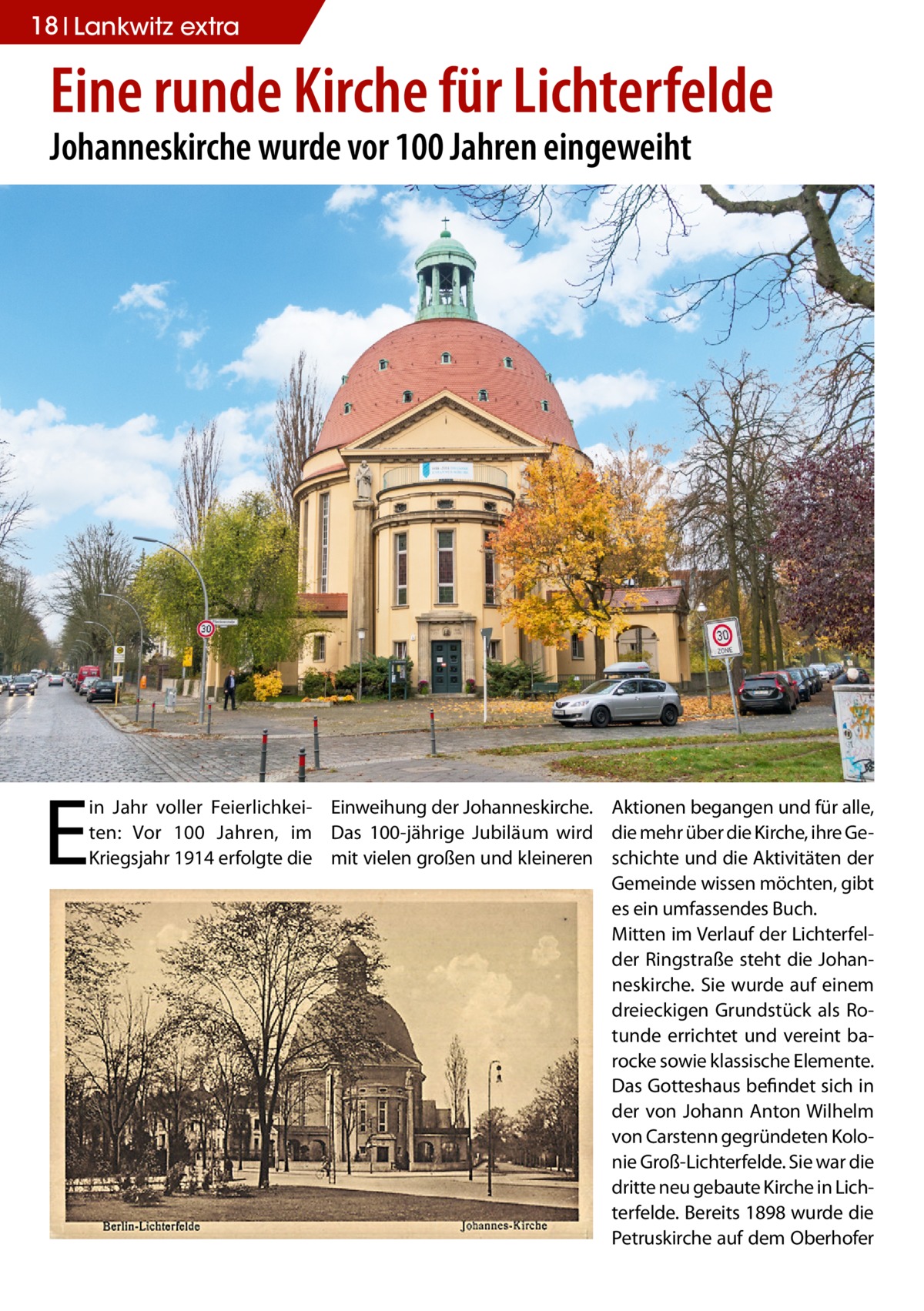 18 Lankwitz extra  Eine runde Kirche für Lichterfelde Johanneskirche wurde vor 100 Jahren eingeweiht  E  in Jahr voller Feierlichkei- Einweihung der Johanneskirche. Aktionen begangen und für alle, ten: Vor 100 Jahren, im Das 100-jährige Jubiläum wird die mehr über die Kirche, ihre GeKriegsjahr 1914 erfolgte die mit vielen großen und kleineren schichte und die Aktivitäten der Gemeinde wissen möchten, gibt es ein umfassendes Buch. Mitten im Verlauf der Lichterfelder Ringstraße steht die Johanneskirche. Sie wurde auf einem dreieckigen Grundstück als Rotunde errichtet und vereint barocke sowie klassische Elemente. Das Gotteshaus befindet sich in der von Johann Anton Wilhelm von Carstenn gegründeten Kolonie Groß-Lichterfelde. Sie war die dritte neu gebaute Kirche in Lichterfelde. Bereits 1898 wurde die Petruskirche auf dem Oberhofer