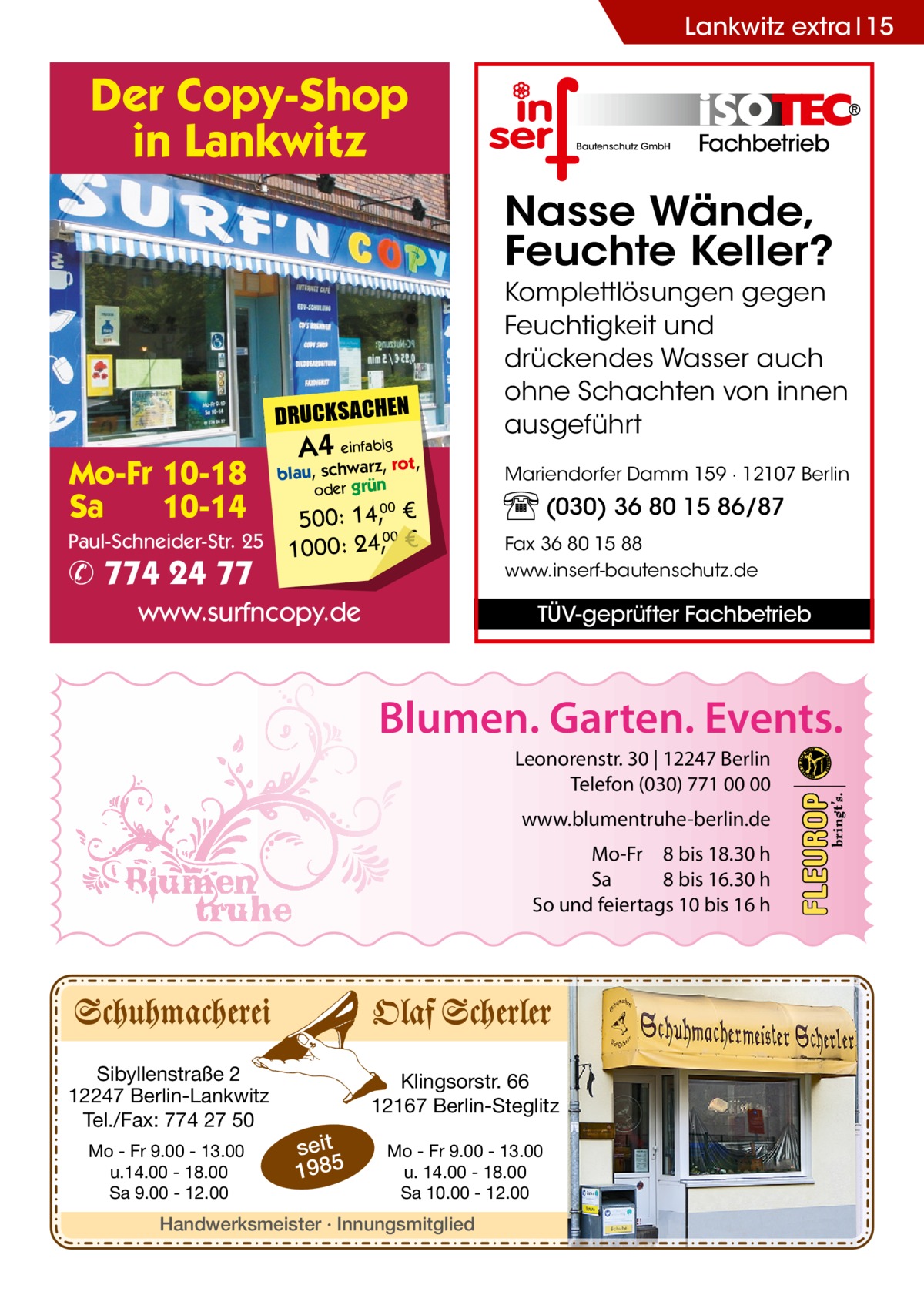 Lankwitz extra 15  Der Copy-Shop in Lankwitz  Bautenschutz GmbH  Fachbetrieb  Nasse Wände, Feuchte Keller?  DRUCKSACHEN  Mo-Fr 10-18 Sa 10-14 Paul-Schneider-Str. 25  ✆ 774 24 77  A4 einfabigrot,  blau, schwarz, oder grün  500: 14, € 00 1000: 24,, €  Komplettlösungen gegen Feuchtigkeit und drückendes Wasser auch ohne Schachten von innen ausgeführt Mariendorfer Damm 159 · 12107 Berlin  (030) 36 80 15 86/87  00  www.surfncopy.de  Fax 36 80 15 88 www.inserf-bautenschutz.de  TÜV-geprüfter Fachbetrieb  Blumen. Garten. Events. Leonorenstr. 30 | 12247 Berlin Telefon (030) 771 00 00 www.blumentruhe-berlin.de Mo-Fr 8 bis 18.30 h Sa 8 bis 16.30 h So und feiertags 10 bis 16 h  Sibyllenstraße 2 12247 Berlin-Lankwitz Tel./Fax: 774 27 50 Mo - Fr 9.00 - 13.00 u.14.00 - 18.00 Sa 9.00 - 12.00  Klingsorstr. 66 12167 Berlin-Steglitz  seit 1985  Mo - Fr 9.00 - 13.00 u. 14.00 - 18.00 Sa 10.00 - 12.00  Handwerksmeister · Innungsmitglied