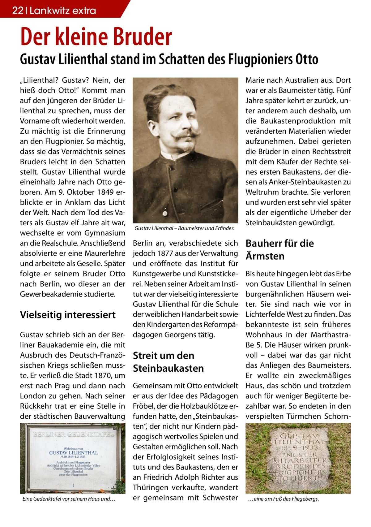 22 Lankwitz extra  Der kleine Bruder  Gustav Lilienthal stand im Schatten des Flugpioniers Otto „Lilienthal? Gustav? Nein, der hieß doch Otto!“ Kommt man auf den jüngeren der Brüder Lilienthal zu sprechen, muss der Vorname oft wiederholt werden. Zu mächtig ist die Erinnerung an den Flugpionier. So mächtig, dass sie das Vermächtnis seines Bruders leicht in den Schatten stellt. Gustav Lilienthal wurde eineinhalb Jahre nach Otto geboren. Am 9. Oktober 1849 erblickte er in Anklam das Licht der Welt. Nach dem Tod des Vaters als Gustav elf Jahre alt war, wechselte er vom Gymnasium an die Realschule. Anschließend absolvierte er eine Maurerlehre und arbeitete als Geselle. Später folgte er seinem Bruder Otto nach Berlin, wo dieser an der Gewerbeakademie studierte.  Gustav Lilienthal – Baumeister und Erfinder.  Berlin an, verabschiedete sich jedoch 1877 aus der Verwaltung und eröffnete das Institut für Kunstgewerbe und Kunststickerei. Neben seiner Arbeit am Institut war der vielseitig interessierte Gustav Lilienthal für die Schule der weiblichen Handarbeit sowie Vielseitig interessiert den Kindergarten des ReformpäGustav schrieb sich an der Ber- dagogen Georgens tätig. liner Bauakademie ein, die mit Ausbruch des Deutsch-Franzö- Streit um den sischen Kriegs schließen muss- Steinbaukasten te. Er verließ die Stadt 1870, um erst nach Prag und dann nach Gemeinsam mit Otto entwickelt London zu gehen. Nach seiner er aus der Idee des Pädagogen Rückkehr trat er eine Stelle in Fröbel, der die Holzbauklötze erder städtischen Bauverwaltung funden hatte, den „Steinbaukasten“, der nicht nur Kindern pädagogisch wertvolles Spielen und Gestalten ermöglichen soll. Nach der Erfolglosigkeit seines Instituts und des Baukastens, den er an Friedrich Adolph Richter aus Thüringen verkaufte, wandert er gemeinsam mit Schwester Eine Gedenktafel vor seinem Haus und…  Marie nach Australien aus. Dort war er als Baumeister tätig. Fünf Jahre später kehrt er zurück, unter anderem auch deshalb, um die Baukastenproduktion mit veränderten Materialien wieder aufzunehmen. Dabei gerieten die Brüder in einen Rechtsstreit mit dem Käufer der Rechte seines ersten Baukastens, der diesen als Anker-Steinbaukasten zu Weltruhm brachte. Sie verloren und wurden erst sehr viel später als der eigentliche Urheber der Steinbaukästen gewürdigt.  Bauherr für die Ärmsten Bis heute hingegen lebt das Erbe von Gustav Lilienthal in seinen burgenähnlichen Häusern weiter. Sie sind nach wie vor in Lichterfelde West zu finden. Das bekannteste ist sein früheres Wohnhaus in der Marthastraße 5. Die Häuser wirken prunkvoll – dabei war das gar nicht das Anliegen des Baumeisters. Er wollte ein zweckmäßiges Haus, das schön und trotzdem auch für weniger Begüterte bezahlbar war. So endeten in den verspielten Türmchen Schorn …eine am Fuß des Fliegebergs.