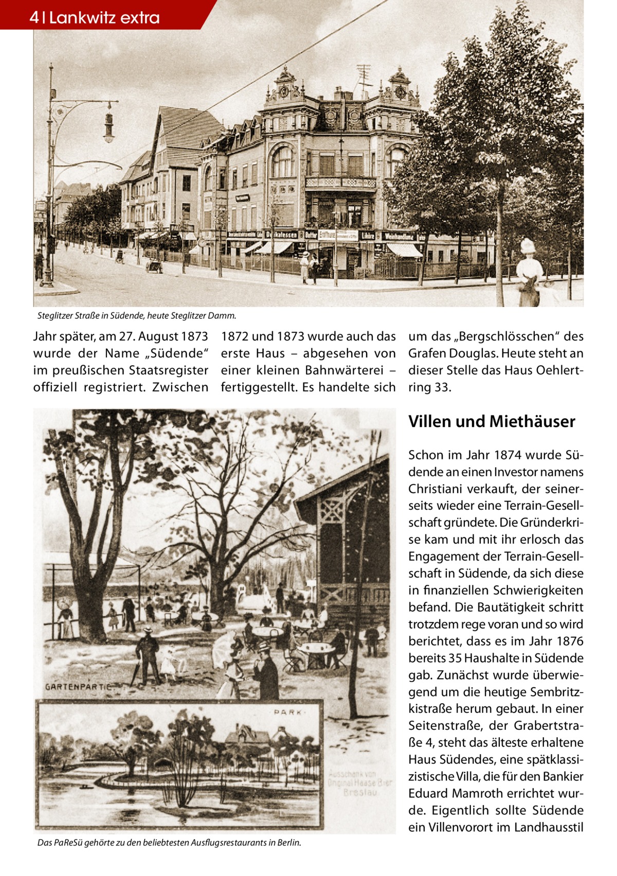 4 Lankwitz extra  Steglitzer Straße in Südende, heute Steglitzer Damm.  Jahr später, am 27. August 1873 wurde der Name „Südende“ im preußischen Staatsregister offiziell registriert. Zwischen  1872 und 1873 wurde auch das erste Haus – abgesehen von einer kleinen Bahnwärterei – fertiggestellt. Es handelte sich  um das „Bergschlösschen“ des Grafen Douglas. Heute steht an dieser Stelle das Haus Oehlert­ ring 33.  Villen und Miethäuser Schon im Jahr 1874 wurde Südende an einen Investor namens Christiani verkauft, der seinerseits wieder eine Terrain-Gesellschaft gründete. Die Gründerkrise kam und mit ihr erlosch das Engagement der Terrain-Gesellschaft in Südende, da sich diese in finanziellen Schwierigkeiten befand. Die Bautätigkeit schritt trotzdem rege voran und so wird berichtet, dass es im Jahr 1876 bereits 35 Haushalte in Südende gab. Zunächst wurde überwiegend um die heutige Sembritzkistraße herum gebaut. In einer Seitenstraße, der Grabertstraße 4, steht das älteste erhaltene Haus Südendes, eine spätklassizistische Villa, die für den Bankier Eduard Mamroth errichtet wurde. Eigentlich sollte Südende ein Villenvorort im Landhausstil Das PaReSü gehörte zu den beliebtesten Ausflugsrestaurants in Berlin.