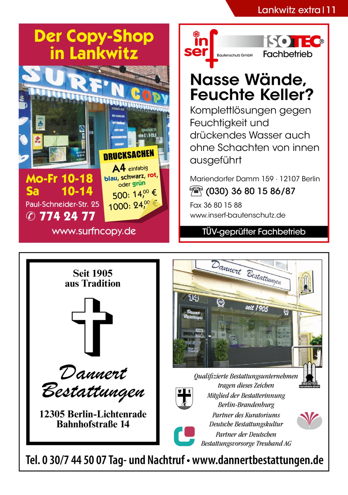 Lankwitz extra 11  Der Copy-Shop in Lankwitz  Bautenschutz GmbH  Fachbetrieb  Nasse Wände, Feuchte Keller?  DRUCKSACHEN  Mo-Fr 10-18 Sa 10-14 Paul-Schneider-Str. 25  ✆ 774 24 77  A4 einfabigrot,  blau, schwarz, oder grün  500: 14, € 00 1000: 24,, € 00  www.surfncopy.de  Komplettlösungen gegen Feuchtigkeit und drückendes Wasser auch ohne Schachten von innen ausgeführt Mariendorfer Damm 159 · 12107 Berlin  (030) 36 80 15 86/87 Fax 36 80 15 88 www.inserf-bautenschutz.de  TÜV-geprüfter Fachbetrieb  Seit 1905 aus Tradition  Dannert Bestattungen 12305 Berlin-Lichtenrade Bahnhofstraße 14  Qualifizierte Bestattungsunternehmen tragen dieses Zeichen Mitglied der Bestatterinnung Berlin-Brandenburg Partner des Kuratoriums Deutsche Bestattungskultur Partner der Deutschen Bestattungsvorsorge Treuhand AG  Tel. 0 30/7 44 50 07 Tag- und Nachtruf • www.dannertbestattungen.de