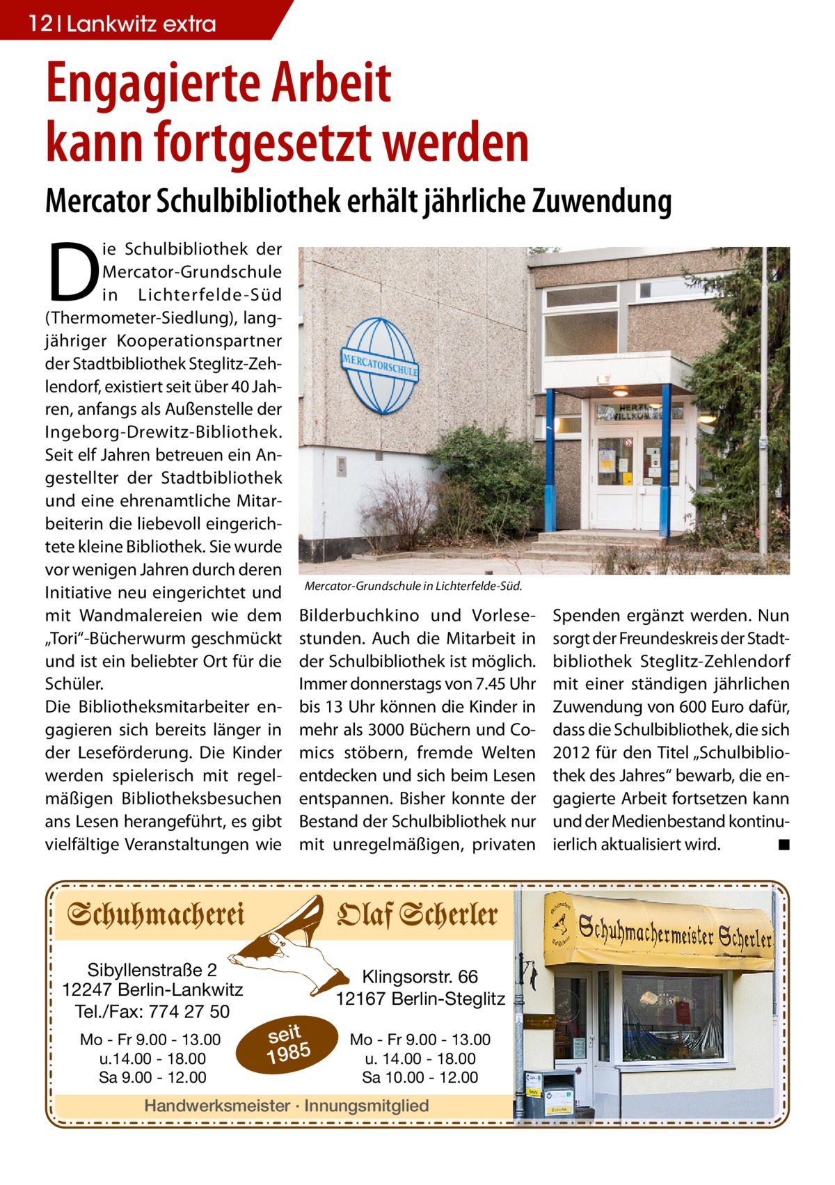 12 Lankwitz extra  Engagierte Arbeit kann fortgesetzt werden Mercator Schulbibliothek erhält jährliche Zuwendung  D  ie Schulbibliothek der Mercator-Grundschule in Lichter felde-Süd (Thermometer-Siedlung), langjähriger Kooperationspartner der Stadtbibliothek Steglitz-Zehlendorf, existiert seit über 40 Jahren, anfangs als Außenstelle der Ingeborg-Drewitz-Bibliothek. Seit elf Jahren betreuen ein Angestellter der Stadtbibliothek und eine ehrenamtliche Mitarbeiterin die liebevoll eingerichtete kleine Bibliothek. Sie wurde vor wenigen Jahren durch deren Initiative neu eingerichtet und mit Wandmalereien wie dem „Tori“-Bücherwurm geschmückt und ist ein beliebter Ort für die Schüler. Die Bibliotheksmitarbeiter engagieren sich bereits länger in der Leseförderung. Die Kinder werden spielerisch mit regelmäßigen Bibliotheksbesuchen ans Lesen herangeführt, es gibt vielfältige Veranstaltungen wie  Sibyllenstraße 2 12247 Berlin-Lankwitz Tel./Fax: 774 27 50 Mo - Fr 9.00 - 13.00 u.14.00 - 18.00 Sa 9.00 - 12.00  Mercator-Grundschule in Lichterfelde-Süd.  Bilderbuchkino und Vorlesestunden. Auch die Mitarbeit in der Schulbibliothek ist möglich. Immer donnerstags von 7.45 Uhr bis 13 Uhr können die Kinder in mehr als 3000 Büchern und Comics stöbern, fremde Welten entdecken und sich beim Lesen entspannen. Bisher konnte der Bestand der Schulbibliothek nur mit unregelmäßigen, privaten  Klingsorstr. 66 12167 Berlin-Steglitz  seit 1985  Mo - Fr 9.00 - 13.00 u. 14.00 - 18.00 Sa 10.00 - 12.00  Handwerksmeister · Innungsmitglied  Spenden ergänzt werden. Nun sorgt der Freundeskreis der Stadtbibliothek Steglitz-Zehlendorf mit einer ständigen jährlichen Zuwendung von 600 Euro dafür, dass die Schulbibliothek, die sich 2012 für den Titel „Schulbibliothek des Jahres“ bewarb, die engagierte Arbeit fortsetzen kann und der Medienbestand kontinuierlich aktualisiert wird. � ◾