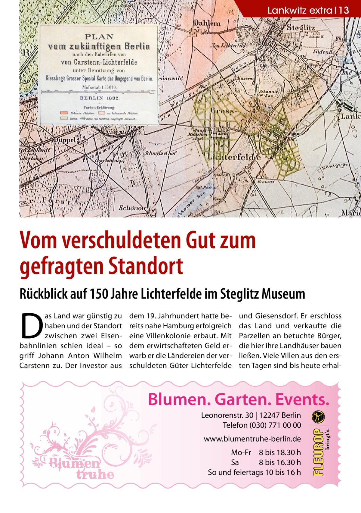 Lankwitz extra 13  Vom verschuldeten Gut zum gefragten Standort Rückblick auf 150 Jahre Lichterfelde im Steglitz Museum  D  as Land war günstig zu haben und der Standort zwischen zwei Eisenbahnlinien schien ideal – so griff Johann Anton Wilhelm Carstenn zu. Der Investor aus  dem 19. Jahrhundert hatte bereits nahe Hamburg erfolgreich eine Villenkolonie erbaut. Mit dem erwirtschafteten Geld erwarb er die Ländereien der verschuldeten Güter Lichterfelde  und Giesensdorf. Er erschloss das Land und verkaufte die Parzellen an betuchte Bürger, die hier ihre Landhäuser bauen ließen. Viele Villen aus den ersten Tagen sind bis heute erhal Blumen. Garten. Events. Leonorenstr. 30 | 12247 Berlin Telefon (030) 771 00 00 www.blumentruhe-berlin.de Mo-Fr 8 bis 18.30 h Sa 8 bis 16.30 h So und feiertags 10 bis 16 h