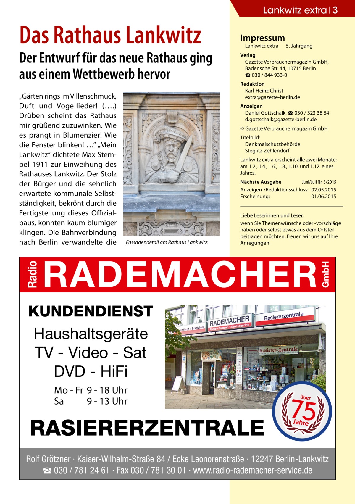 Lankwitz extra 3  Das Rathaus Lankwitz  Der Entwurf für das neue Rathaus ging aus einem Wettbewerb hervor „Gärten rings im Villenschmuck, Duft und Vogellieder! (….) Drüben scheint das Rathaus mir grüßend zuzuwinken. Wie es prangt in Blumenzier! Wie die Fenster blinken! …“ „Mein Lankwitz“ dichtete Max Stempel 1911 zur Einweihung des Rathauses Lankwitz. Der Stolz der Bürger und die sehnlich erwartete kommunale Selbstständigkeit, bekrönt durch die Fertigstellung dieses Offizialbaus, konnten kaum blumiger klingen. Die Bahnverbindung nach Berlin verwandelte die  Impressum  Lankwitz extra 	 5. Jahrgang  Verlag Gazette Verbrauchermagazin GmbH, Badensche Str. 44, 10715 Berlin ☎ 030 / 844 933-0 Redaktion Karl-Heinz Christ extra@gazette-berlin.de Anzeigen Daniel Gottschalk, ☎ 030 / 323 38 54 d.gottschalk@gazette-berlin.de © Gazette Verbrauchermagazin GmbH Titelbild: Denkmalschutzbehörde Steglitz-Zehlendorf Lankwitz extra erscheint alle zwei Monate: am 1.2., 1.4., 1.6., 1.8., 1.10. und 1.12. eines Jahres. Nächste Ausgabe 	 Juni/Juli Nr. 3/2015 Anzeigen-/Redaktionsschluss:	02.05.2015 Erscheinung:	01.06.2015  Fassadendetail am Rathaus Lankwitz.  Liebe Leserinnen und Leser, wenn Sie Themen­wünsche oder -vorschläge haben oder selbst etwas aus dem Ortsteil beitragen möchten, freuen wir uns auf Ihre Anregungen.  KUNDENDIENST Haushaltsgeräte TV - Video - Sat DVD - HiFi Mo - Fr 9 - 18 Uhr Sa 9 - 13 Uhr  RASIERERZENTRALE  75 über  Jahre  Rolf Grötzner · Kaiser-Wilhelm-Straße 84 / Ecke Leonorenstraße · 12247 Berlin-Lankwitz ☎ 030 / 781 24 61 · Fax 030 / 781 30 01 · www.radio-rademacher-service.de