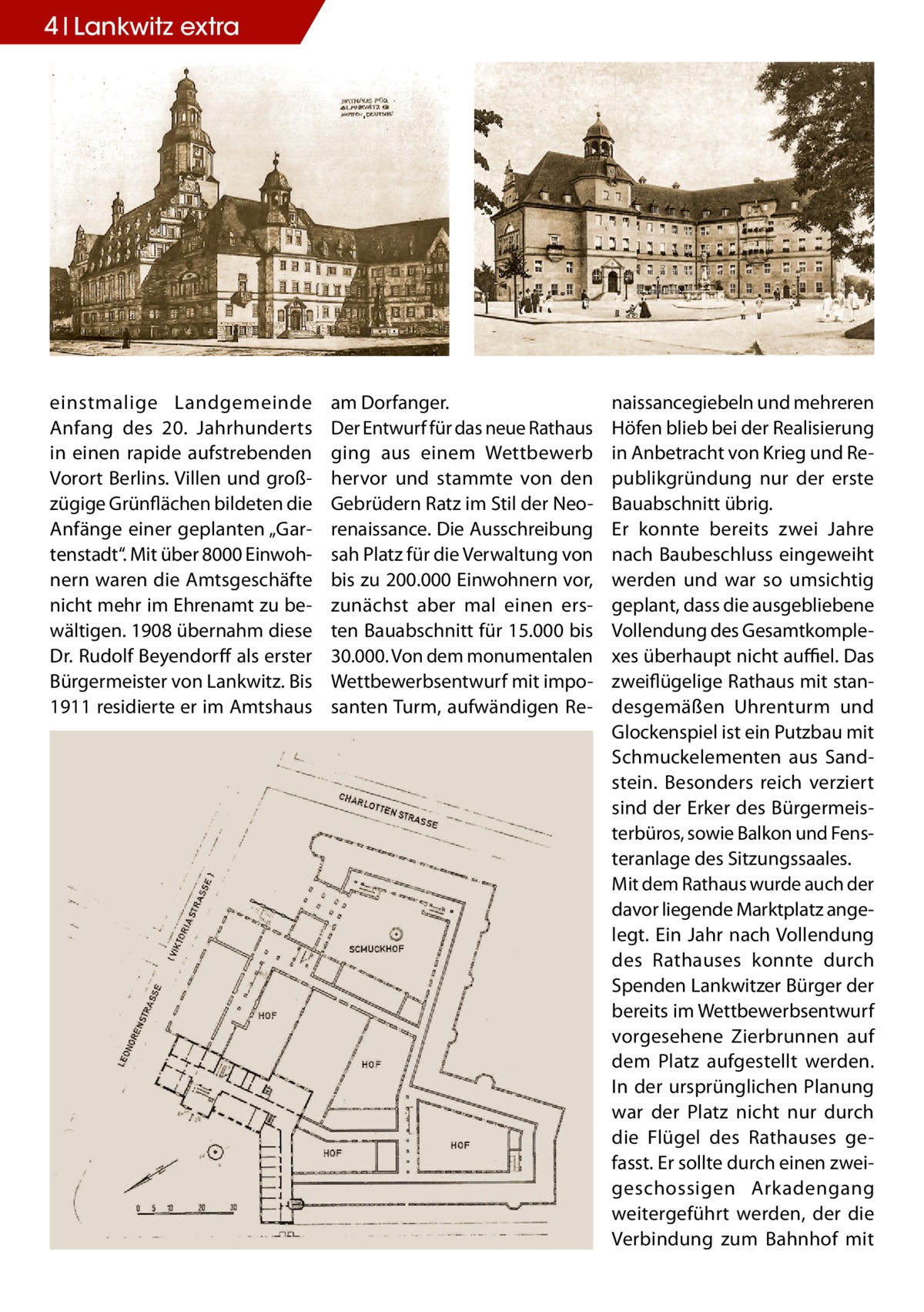 4 Lankwitz extra  einstmalige Landgemeinde Anfang des 20. Jahrhunderts in einen rapide aufstrebenden Vorort Berlins. Villen und großzügige Grünflächen bildeten die Anfänge einer geplanten „Gartenstadt“. Mit über 8000 Einwohnern waren die Amtsgeschäfte nicht mehr im Ehrenamt zu bewältigen. 1908 übernahm diese Dr. Rudolf Beyendorff als erster Bürgermeister von Lankwitz. Bis 1911 residierte er im Amtshaus  am Dorfanger. Der Entwurf für das neue Rathaus ging aus einem Wettbewerb hervor und stammte von den Gebrüdern Ratz im Stil der Neorenaissance. Die Ausschreibung sah Platz für die Verwaltung von bis zu 200.000 Einwohnern vor, zunächst aber mal einen ersten Bauabschnitt für 15.000 bis 30.000. Von dem monumentalen Wettbewerbsentwurf mit imposanten Turm, aufwändigen Re naissancegiebeln und mehreren Höfen blieb bei der Realisierung in Anbetracht von Krieg und Republikgründung nur der erste Bauabschnitt übrig. Er konnte bereits zwei Jahre nach Baubeschluss eingeweiht werden und war so umsichtig geplant, dass die ausgebliebene Vollendung des Gesamtkomplexes überhaupt nicht auffiel. Das zweiflügelige Rathaus mit standesgemäßen Uhrenturm und Glockenspiel ist ein Putzbau mit Schmuckelementen aus Sandstein. Besonders reich verziert sind der Erker des Bürgermeisterbüros, sowie Balkon und Fensteranlage des Sitzungssaales. Mit dem Rathaus wurde auch der davor liegende Marktplatz angelegt. Ein Jahr nach Vollendung des Rathauses konnte durch Spenden Lankwitzer Bürger der bereits im Wettbewerbsentwurf vorgesehene Zierbrunnen auf dem Platz aufgestellt werden. In der ursprünglichen Planung war der Platz nicht nur durch die Flügel des Rathauses gefasst. Er sollte durch einen zweigeschossigen Arkadengang weitergeführt werden, der die Verbindung zum Bahnhof mit