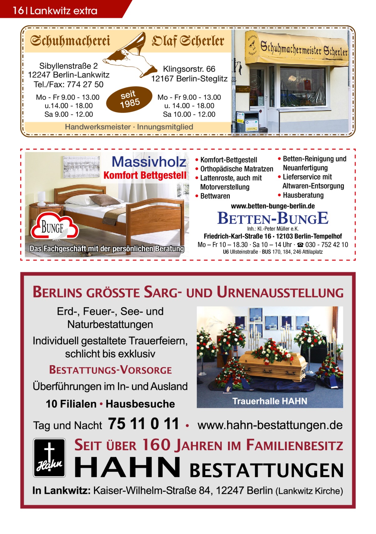 16 Lankwitz extra  Sibyllenstraße 2 12247 Berlin-Lankwitz Tel./Fax: 774 27 50 Mo - Fr 9.00 - 13.00 u.14.00 - 18.00 Sa 9.00 - 12.00  Klingsorstr. 66 12167 Berlin-Steglitz  seit 1985  Mo - Fr 9.00 - 13.00 u. 14.00 - 18.00 Sa 10.00 - 12.00  Handwerksmeister · Innungsmitglied  Massivholz  Komfort Bettgestell  Bunge Das Fachgeschäft mit der persönlichen Beratung  • Betten-Reinigung und • Komfort-Bettgestell • Orthopädische Matratzen Neuanfertigung • Lieferservice mit • Lattenroste, auch mit Altwaren-Entsorgung Motorverstellung • Hausberatung • Bettwaren www.betten-bunge-berlin.de Inh.: Kl.-Peter Müller e.K.  Friedrich-Karl-Straße 16 · 12103 Berlin-Tempelhof Mo – Fr 10 – 18.30 · Sa 10 – 14 Uhr · ☎ 030 - 752 42 10 U6 Ullsteinstraße · BUS 170, 184, 246 Attilaplatz