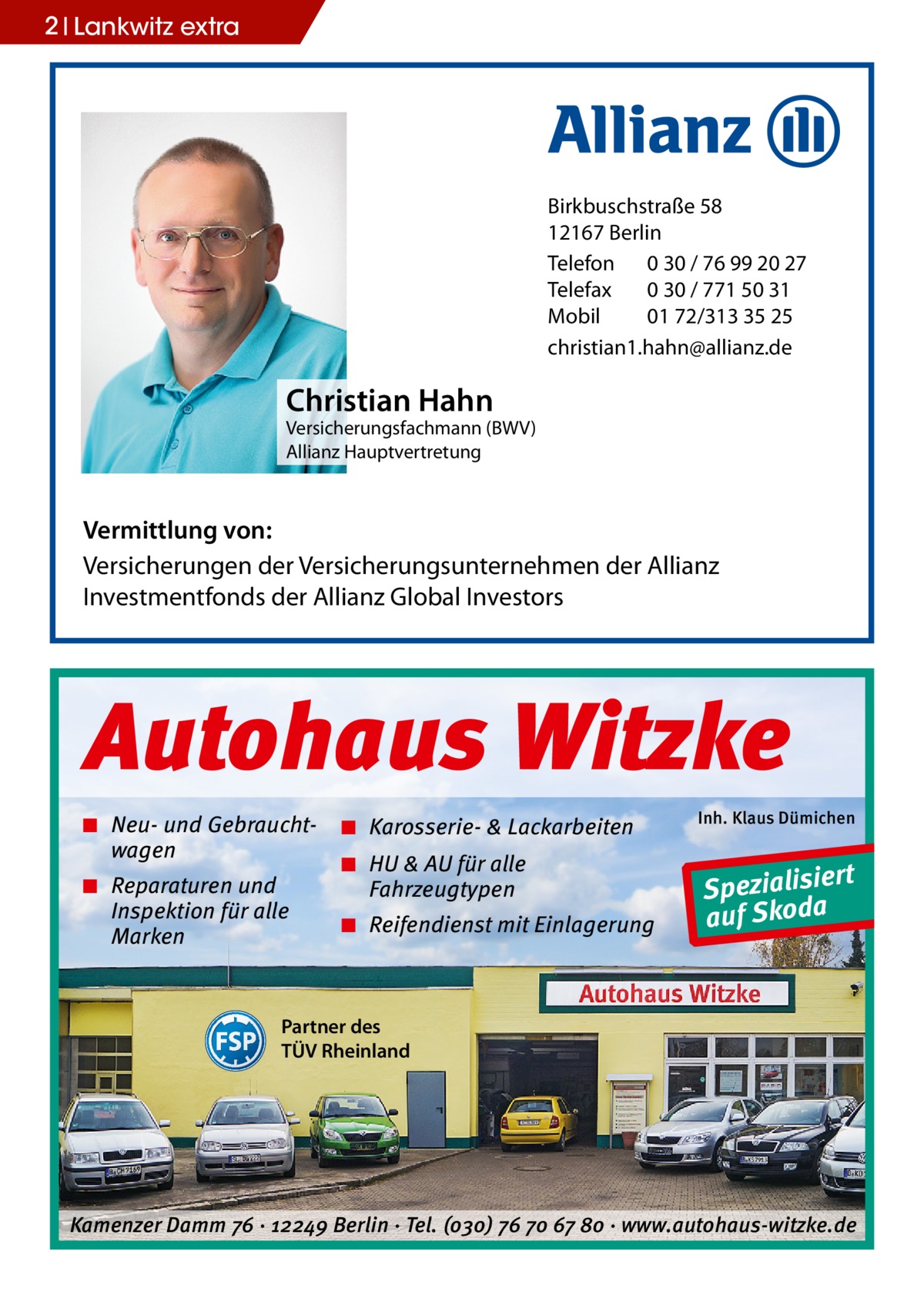 2 Lankwitz extra  Birkbuschstraße 58 12167 Berlin Telefon 0 30 / 76 99 20 27 Telefax 0 30 / 771 50 31 Mobil 01 72/313 35 25 christian1.hahn@allianz.de  Christian Hahn  Versicherungsfachmann (BWV) Allianz Hauptvertretung  Vermittlung von: Versicherungen der Versicherungsunternehmen der Allianz Investmentfonds der Allianz Global Investors  Autohaus Witzke ◾ Neu- und Gebrauchtwagen ◾ Reparaturen und Inspektion für alle Marken  ◾ Karosserie- & Lackarbeiten ◾ HU & AU für alle Fahrzeugtypen ◾ Reifendienst mit Einlagerung  Inh. Klaus Dümichen  rt Spezialisie a auf Skod  Partner des TÜV Rheinland  Kamenzer Damm 76 ⋅ 12249 Berlin ⋅ Tel. (o3o) 76 7o 67 8o ⋅ www.autohaus-witzke.de