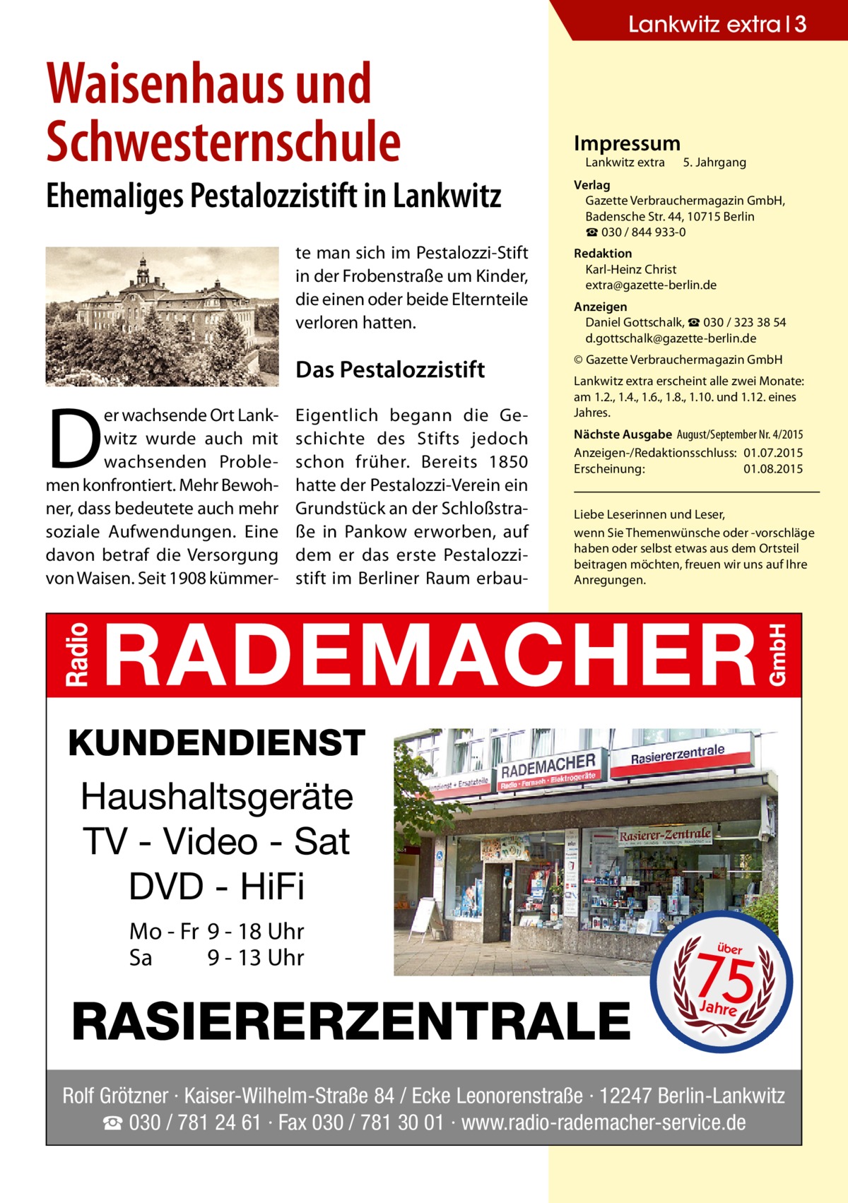 Lankwitz extra 3  Waisenhaus und Schwesternschule  Ehemaliges Pestalozzistift in Lankwitz  D  er wachsende Ort Lankwitz wurde auch mit wachsenden Problemen konfrontiert. Mehr Bewohner, dass bedeutete auch mehr soziale Aufwendungen. Eine davon betraf die Versorgung von Waisen. Seit 1908 kümmer Impressum  Lankwitz extra 	 5. Jahrgang  Verlag Gazette Verbrauchermagazin GmbH, Badensche Str. 44, 10715 Berlin ☎ 030 / 844 933-0  te man sich im Pestalozzi-Stift in der Frobenstraße um Kinder, die einen oder beide Elternteile verloren hatten.  Redaktion Karl-Heinz Christ extra@gazette-berlin.de  Das Pestalozzistift  © Gazette Verbrauchermagazin GmbH  Eigentlich begann die Geschichte des Stifts jedoch schon früher. Bereits 1850 hatte der Pestalozzi-Verein ein Grundstück an der Schloßstraße in Pankow erworben, auf dem er das erste Pestalozzistift im Berliner Raum erbau Anzeigen Daniel Gottschalk, ☎ 030 / 323 38 54 d.gottschalk@gazette-berlin.de Lankwitz extra erscheint alle zwei Monate: am 1.2., 1.4., 1.6., 1.8., 1.10. und 1.12. eines Jahres. Nächste Ausgabe 	August/September Nr. 4/2015 Anzeigen-/Redaktionsschluss:	01.07.2015 Erscheinung:	01.08.2015 Liebe Leserinnen und Leser, wenn Sie Themen­wünsche oder -vorschläge haben oder selbst etwas aus dem Ortsteil beitragen möchten, freuen wir uns auf Ihre Anregungen.  KUNDENDIENST Haushaltsgeräte TV - Video - Sat DVD - HiFi Mo - Fr 9 - 18 Uhr Sa 9 - 13 Uhr  RASIERERZENTRALE  75 über  Jahre  Rolf Grötzner · Kaiser-Wilhelm-Straße 84 / Ecke Leonorenstraße · 12247 Berlin-Lankwitz ☎ 030 / 781 24 61 · Fax 030 / 781 30 01 · www.radio-rademacher-service.de