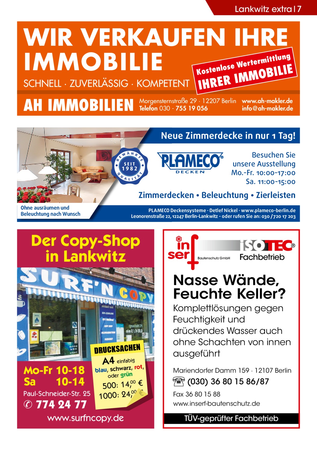 Lankwitz extra 7  WIR VERKAUFEN IHRE IMMOBILIE IE MOBIL Kost  SCHNELL · ZUVERLÄSSIG · KOMPETENT  AH IMMOBILIEN  lung  ermitt  Wert enlose  IHRER  IM  Morgensternstraße 29 · 12207 Berlin www.ah-makler.de Telefon 030 - 755 19 056 info@ah-makler.de  Neue Zimmerdecke in nur 1 Tag! Besuchen Sie unsere Ausstellung Mo.-Fr. 10:00-17:00 Sa. 11:00-15:00  Zimmerdecken • Beleuchtung • Zierleisten Ohne ausräumen und Beleuchtung nach Wunsch  PLAMECO Deckensysteme ∙ Detlef Nickel ∙ www.plameco-berlin.de Leonorenstraße 22, 12247 Berlin-Lankwitz - oder rufen Sie an: 030 /720 17 203  Der Copy-Shop in Lankwitz  Bautenschutz GmbH  Fachbetrieb  Nasse Wände, Feuchte Keller?  DRUCKSACHEN  Mo-Fr 10-18 Sa 10-14 Paul-Schneider-Str. 25  ✆ 774 24 77  A4 einfabigrot,  blau, schwarz, oder grün  500: 14, € 00 1000: 24,, €  www.surfncopy.de  00  Komplettlösungen gegen Feuchtigkeit und drückendes Wasser auch ohne Schachten von innen ausgeführt Mariendorfer Damm 159 · 12107 Berlin  (030) 36 80 15 86/87 Fax 36 80 15 88 www.inserf-bautenschutz.de  TÜV-geprüfter Fachbetrieb