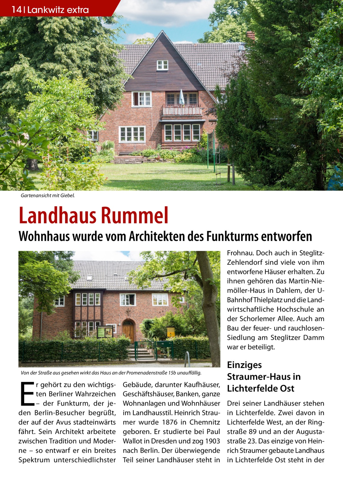 14 Lankwitz extra  Gartenansicht mit Giebel.  Landhaus Rummel  Wohnhaus wurde vom Architekten des Funkturms entworfen Frohnau. Doch auch in SteglitzZehlendorf sind viele von ihm entworfene Häuser erhalten. Zu ihnen gehören das Martin-Niemöller-Haus in Dahlem, der UBahnhof Thielplatz und die Landwirtschaftliche Hochschule an der Schorlemer Allee. Auch am Bau der feuer- und rauchlosenSiedlung am Steglitzer Damm war er beteiligt. Von der Straße aus gesehen wirkt das Haus an der Promenadenstraße 15b unauffällig.  E  r gehört zu den wichtigsten Berliner Wahrzeichen – der Funkturm, der jeden Berlin-Besucher begrüßt, der auf der Avus stadteinwärts fährt. Sein Architekt arbeitete zwischen Tradition und Moderne – so entwarf er ein breites Spektrum unterschiedlichster  Gebäude, darunter Kaufhäuser, Geschäftshäuser, Banken, ganze Wohnanlagen und Wohnhäuser im Landhausstil. Heinrich Straumer wurde 1876 in Chemnitz geboren. Er studierte bei Paul Wallot in Dresden und zog 1903 nach Berlin. Der überwiegende Teil seiner Landhäuser steht in  Einziges Straumer-Haus in Lichterfelde Ost Drei seiner Landhäuser stehen in Lichterfelde. Zwei davon in Lichterfelde West, an der Ringstraße 89 und an der Augustastraße 23. Das einzige von Heinrich Straumer gebaute Landhaus in Lichterfelde Ost steht in der