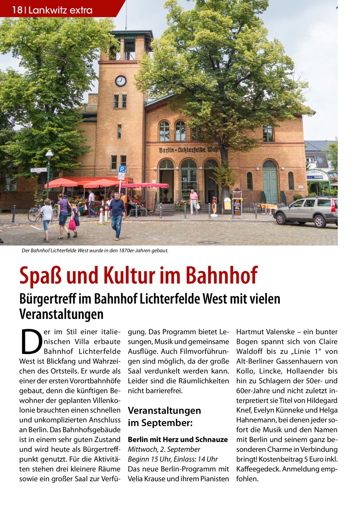 18 Lankwitz extra  Der Bahnhof Lichterfelde West wurde in den 1870er-Jahren gebaut.  Spaß und Kultur im Bahnhof  Bürgertreff im Bahnhof Lichterfelde West mit vielen Veranstaltungen  D  er im Stil einer italienischen Villa erbaute Bahnhof Lichterfelde West ist Blickfang und Wahrzeichen des Ortsteils. Er wurde als einer der ersten Vorortbahnhöfe gebaut, denn die künftigen Bewohner der geplanten Villenkolonie brauchten einen schnellen und unkomplizierten Anschluss an Berlin. Das Bahnhofsgebäude ist in einem sehr guten Zustand und wird heute als Bürgertreffpunkt genutzt. Für die Aktivitäten stehen drei kleinere Räume sowie ein großer Saal zur Verfü gung. Das Programm bietet Lesungen, Musik und gemeinsame Ausflüge. Auch Filmvorführungen sind möglich, da der große Saal verdunkelt werden kann. Leider sind die Räumlichkeiten nicht barrierefrei.  Hartmut Valenske – ein bunter Bogen spannt sich von Claire Waldoff bis zu „Linie  1“ von Alt-Berliner Gassenhauern von Kollo, Lincke, Hollaender bis hin zu Schlagern der 50er- und 60er-Jahre und nicht zuletzt interpretiert sie Titel von Hildegard Knef, Evelyn Künneke und Helga Veranstaltungen Hahnemann, bei denen jeder soim September: fort die Musik und den Namen Berlin mit Herz und Schnauze mit Berlin und seinem ganz besonderen Charme in Verbindung Mittwoch, 2. September bringt! Kostenbeitrag 5 Euro inkl. Beginn 15 Uhr, Einlass: 14 Uhr Das neue Berlin-Programm mit Kaffeegedeck. Anmeldung empVelia Krause und ihrem Pianisten fohlen.