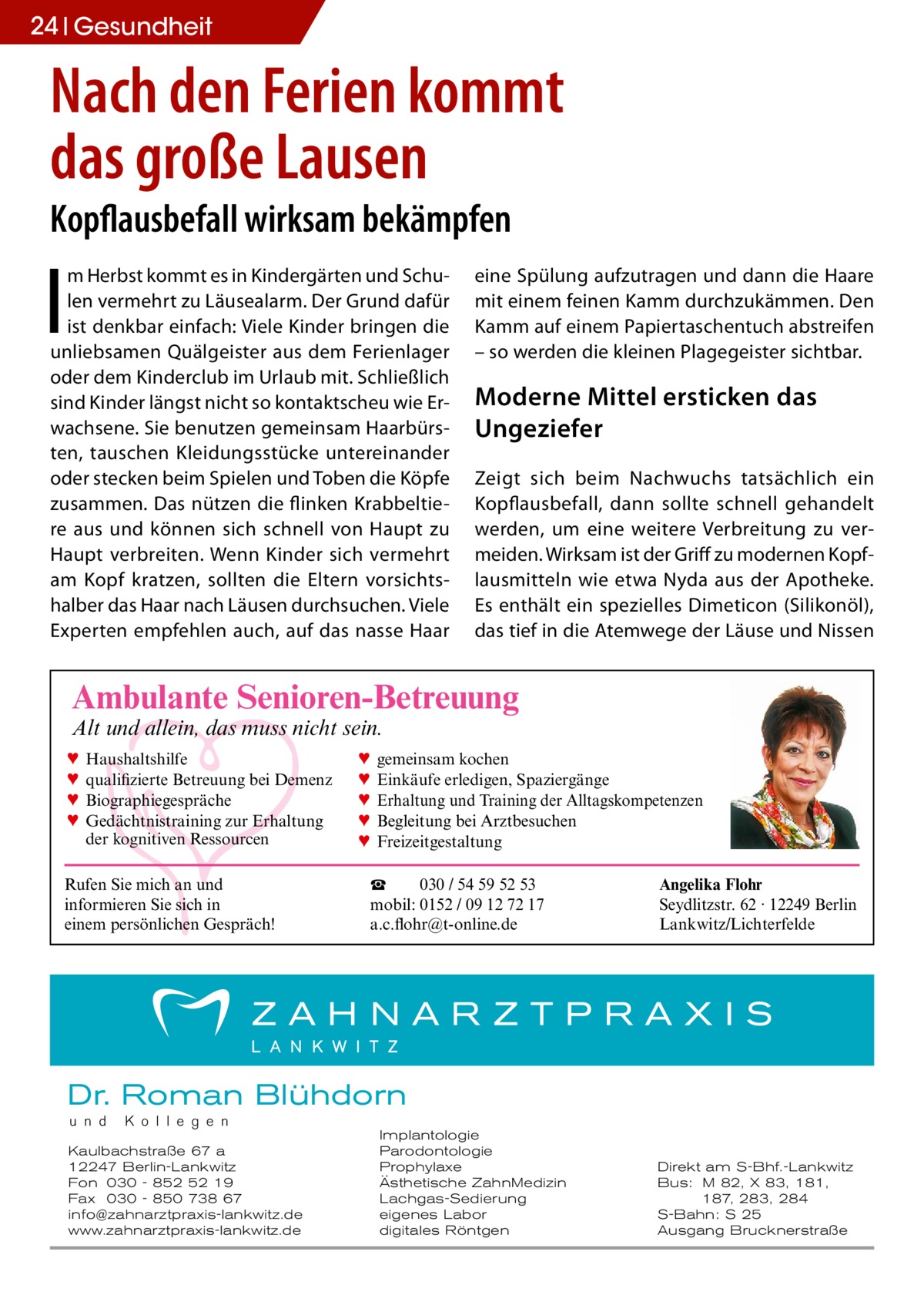 24 Gesundheit  Nach den Ferien kommt das große Lausen Kopflausbefall wirksam bekämpfen  I  m Herbst kommt es in Kindergärten und Schulen vermehrt zu Läusealarm. Der Grund dafür ist denkbar einfach: Viele Kinder bringen die unliebsamen Quälgeister aus dem Ferienlager oder dem Kinderclub im Urlaub mit. Schließlich sind Kinder längst nicht so kontaktscheu wie Erwachsene. Sie benutzen gemeinsam Haarbürsten, tauschen Kleidungsstücke untereinander oder stecken beim Spielen und Toben die Köpfe zusammen. Das nützen die flinken Krabbeltiere aus und können sich schnell von Haupt zu Haupt verbreiten. Wenn Kinder sich vermehrt am Kopf kratzen, sollten die Eltern vorsichtshalber das Haar nach Läusen durchsuchen. Viele Experten empfehlen auch, auf das nasse Haar  eine Spülung aufzutragen und dann die Haare mit einem feinen Kamm durchzukämmen. Den Kamm auf einem Papiertaschentuch abstreifen – so werden die kleinen Plagegeister sichtbar.  Moderne Mittel ersticken das Ungeziefer Zeigt sich beim Nachwuchs tatsächlich ein Kopflausbefall, dann sollte schnell gehandelt werden, um eine weitere Verbreitung zu vermeiden. Wirksam ist der Griff zu modernen Kopflausmitteln wie etwa Nyda aus der Apotheke. Es enthält ein spezielles Dimeticon (Silikonöl), das tief in die Atemwege der Läuse und Nissen  Ambulante Senioren-Betreuung Alt und allein, das muss nicht sein. ♥ ♥ ♥ ♥  Haushaltshilfe qualifizierte Betreuung bei Demenz Biographiegespräche Gedächtnistraining zur Erhaltung der kognitiven Ressourcen  Rufen Sie mich an und informieren Sie sich in einem persönlichen Gespräch!  ♥ ♥ ♥ ♥ ♥  gemeinsam kochen Einkäufe erledigen, Spaziergänge Erhaltung und Training der Alltagskompetenzen Begleitung bei Arztbesuchen Freizeitgestaltung  ☎ 030 / 54 59 52 53 mobil: 0152 / 09 12 72 17 a.c.flohr@t-online.de  Angelika Flohr Seydlitzstr. 62 · 12249 Berlin Lankwitz/Lichterfelde  Dr. Roman Blühdorn u n d  K o l l e g e n  Kaulbachstraße 67 a 12247 Berlin-Lankwitz Fon 030 - 852 52 19 Fax 030 - 850 738 67 info@zahnarztpraxis-lankwitz.de www.zahnarztpraxis-lankwitz.de  Implantologie Parodontologie Prophylaxe Ästhetische ZahnMedizin Lachgas-Sedierung eigenes Labor digitales Röntgen  Direkt am S-Bhf.-Lankwitz Bus: M 82, X 83, 181, 187, 283, 284 S-Bahn: S 25 Ausgang Brucknerstraße