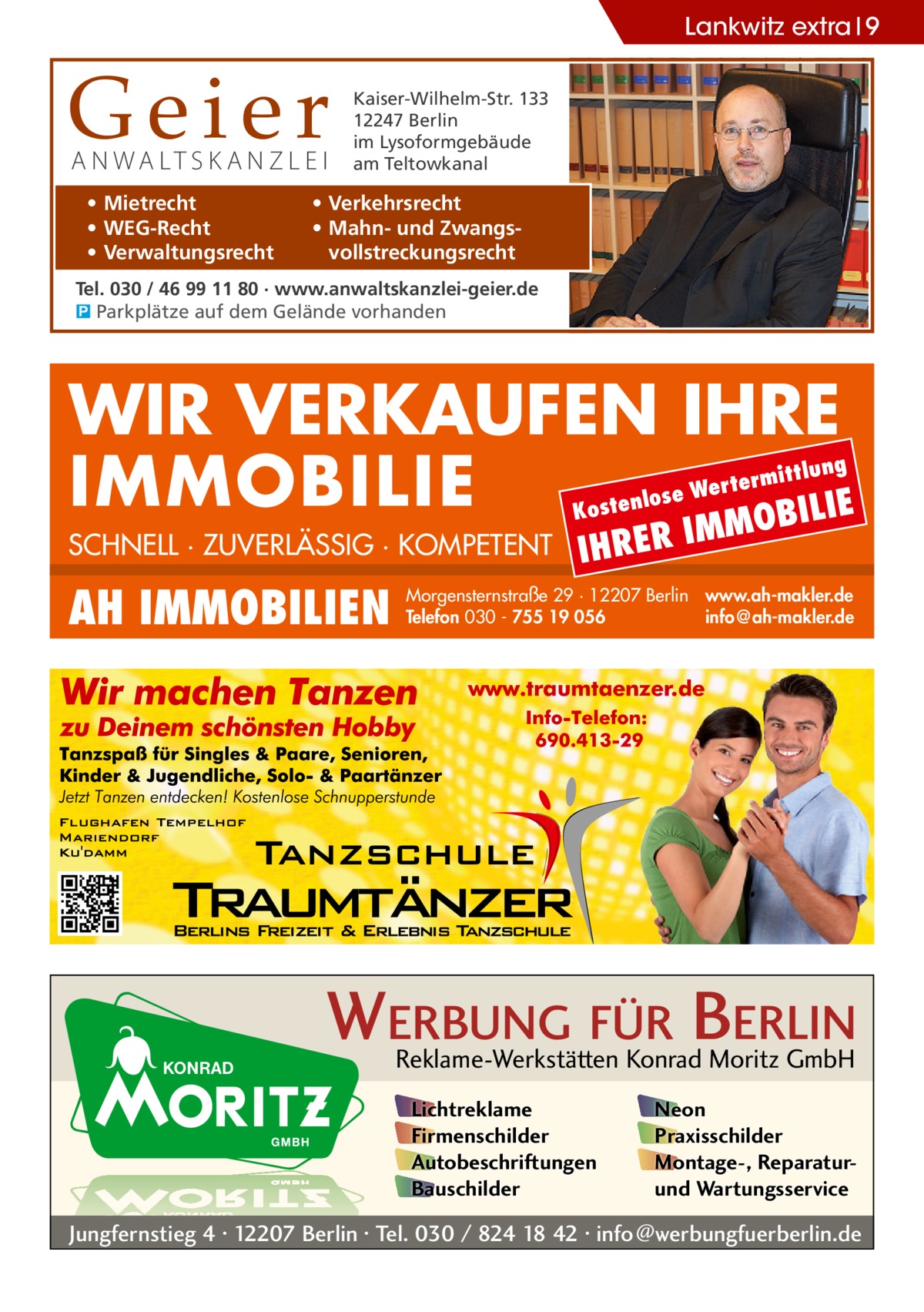 Lankwitz extra 9  Geier A N WA LT S K A N Z L E I • Mietrecht • WEG-Recht • Verwaltungsrecht  Kaiser-Wilhelm-Str. 133 12247 Berlin im Lysoformgebäude am Teltowkanal  • Verkehrsrecht • Mahn- und Zwangsvollstreckungsrecht  Tel. 030 / 46 99 11 80 · www.anwaltskanzlei-geier.de � Parkplätze auf dem Gelände vorhanden  WIR VERKAUFEN IHRE IMMOBILIE IE MOBIL Kost  SCHNELL · ZUVERLÄSSIG · KOMPETENT  AH IMMOBILIEN  lung  ermitt  Wert enlose  IHRER  IM  Morgensternstraße 29 · 12207 Berlin www.ah-makler.de Telefon 030 - 755 19 056 info@ah-makler.de  WERBUNG FÜR BERLIN Reklame-Werkstätten Konrad Moritz GmbH Lichtreklame Firmenschilder Autobeschriftungen Bauschilder  Neon Praxisschilder Montage-, Reparaturund Wartungsservice  Jungfernstieg 4 · 12207 Berlin · Tel. 030 / 824 18 42 · info@werbungfuerberlin.de