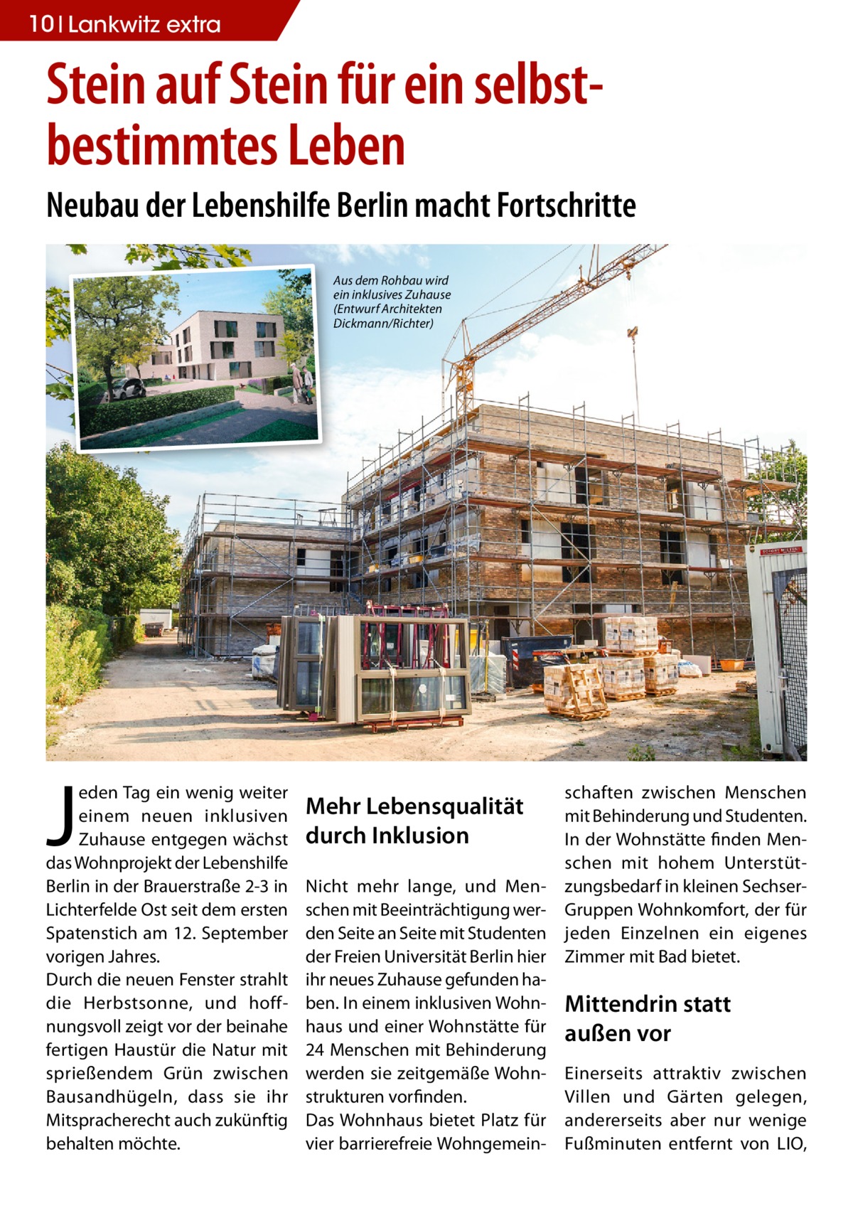 10 Lankwitz extra  Stein auf Stein für ein selbstbestimmtes Leben Neubau der Lebenshilfe Berlin macht Fortschritte Aus dem Rohbau wird ein inklusives Zuhause (Entwurf Architekten Dickmann/Richter)  J  eden Tag ein wenig weiter einem neuen inklusiven Zuhause entgegen wächst das Wohnprojekt der Lebenshilfe Berlin in der Brauerstraße 2-3 in Lichterfelde Ost seit dem ersten Spatenstich am 12. September vorigen Jahres. Durch die neuen Fenster strahlt die Herbstsonne, und hoffnungsvoll zeigt vor der beinahe fertigen Haustür die Natur mit sprießendem Grün zwischen Bausandhügeln, dass sie ihr Mitspracherecht auch zukünftig behalten möchte.  Mehr Lebensqualität durch Inklusion Nicht mehr lange, und Menschen mit Beeinträchtigung werden Seite an Seite mit Studenten der Freien Universität Berlin hier ihr neues Zuhause gefunden haben. In einem inklusiven Wohnhaus und einer Wohnstätte für 24 Menschen mit Behinderung werden sie zeitgemäße Wohnstrukturen vorfinden. Das Wohnhaus bietet Platz für vier barrierefreie Wohngemein schaften zwischen Menschen mit Behinderung und Studenten. In der Wohnstätte finden Menschen mit hohem Unterstützungsbedarf in kleinen SechserGruppen Wohnkomfort, der für jeden Einzelnen ein eigenes Zimmer mit Bad bietet.  Mittendrin statt außen vor Einerseits attraktiv zwischen Villen und Gärten gelegen, andererseits aber nur wenige Fußminuten entfernt von LIO,