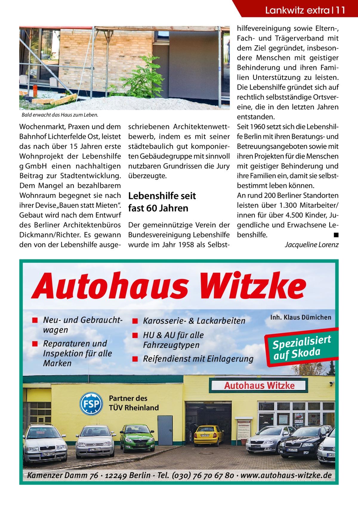 Lankwitz extra 11  Bald erwacht das Haus zum Leben.  Wochenmarkt, Praxen und dem Bahnhof Lichterfelde Ost, leistet das nach über 15  Jahren erste Wohnprojekt der Lebenshilfe g GmbH einen nachhaltigen Beitrag zur Stadtentwicklung. Dem Mangel an bezahlbarem Wohnraum begegnet sie nach ihrer Devise „Bauen statt Mieten“. Gebaut wird nach dem Entwurf des Berliner Architektenbüros Dickmann/Richter. Es gewann den von der Lebenshilfe ausge schriebenen Architektenwettbewerb, indem es mit seiner städtebaulich gut komponierten Gebäudegruppe mit sinnvoll nutzbaren Grundrissen die Jury überzeugte.  Lebenshilfe seit fast 60 Jahren Der gemeinnützige Verein der Bundesvereinigung Lebenshilfe wurde im Jahr 1958 als Selbst hilfevereinigung sowie Eltern-, Fach- und Trägerverband mit dem Ziel gegründet, insbesondere Menschen mit geistiger Behinderung und ihren Familien Unterstützung zu leisten. Die Lebenshilfe gründet sich auf rechtlich selbstständige Ortsvereine, die in den letzten Jahren entstanden. Seit 1960 setzt sich die Lebenshilfe Berlin mit ihren Beratungs- und Betreuungsangeboten sowie mit ihren Projekten für die Menschen mit geistiger Behinderung und ihre Familien ein, damit sie selbstbestimmt leben können. An rund 200 Berliner Standorten leisten über 1.300 Mitarbeiter/ innen für über 4.500 Kinder, Jugendliche und Erwachsene Lebenshilfe.� ◾ � Jacqueline Lorenz  Autohaus Witzke ◾ Neu- und Gebrauchtwagen ◾ Reparaturen und Inspektion für alle Marken  ◾ Karosserie- & Lackarbeiten ◾ HU & AU für alle Fahrzeugtypen ◾ Reifendienst mit Einlagerung  Inh. Klaus Dümichen  rt Spezialisie a auf Skod  Partner des TÜV Rheinland  Kamenzer Damm 76 ⋅ 12249 Berlin ⋅ Tel. (o3o) 76 7o 67 8o ⋅ www.autohaus-witzke.de