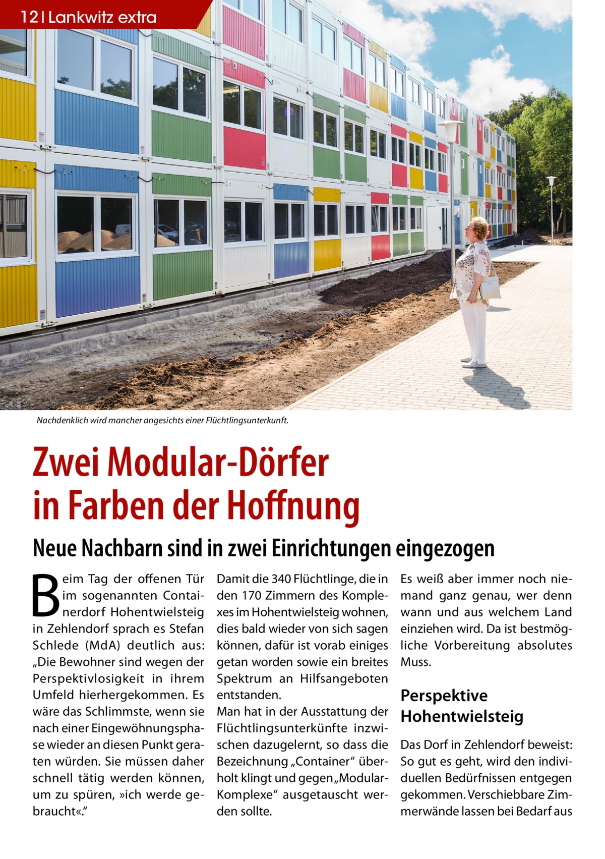 12 Lankwitz extra  Nachdenklich wird mancher angesichts einer Flüchtlingsunterkunft.  Zwei Modular-Dörfer in Farben der Hoffnung Neue Nachbarn sind in zwei Einrichtungen eingezogen  B  eim Tag der offenen Tür im sogenannten Containerdorf Hohentwielsteig in Zehlendorf sprach es Stefan Schlede (MdA) deutlich aus: „Die Bewohner sind wegen der Perspektivlosigkeit in ihrem Umfeld hierhergekommen. Es wäre das Schlimmste, wenn sie nach einer Eingewöhnungsphase wieder an diesen Punkt geraten würden. Sie müssen daher schnell tätig werden können, um zu spüren, »ich werde gebraucht«.“  Damit die 340 Flüchtlinge, die in den 170 Zimmern des Komplexes im Hohentwielsteig wohnen, dies bald wieder von sich sagen können, dafür ist vorab einiges getan worden sowie ein breites Spektrum an Hilfsangeboten entstanden. Man hat in der Ausstattung der Flüchtlingsunterkünfte inzwischen dazugelernt, so dass die Bezeichnung „Container“ überholt klingt und gegen „ModularKomplexe“ ausgetauscht werden sollte.  Es weiß aber immer noch niemand ganz genau, wer denn wann und aus welchem Land einziehen wird. Da ist bestmögliche Vorbereitung absolutes Muss.  Perspektive Hohentwielsteig Das Dorf in Zehlendorf beweist: So gut es geht, wird den individuellen Bedürfnissen entgegen gekommen. Verschiebbare Zimmerwände lassen bei Bedarf aus