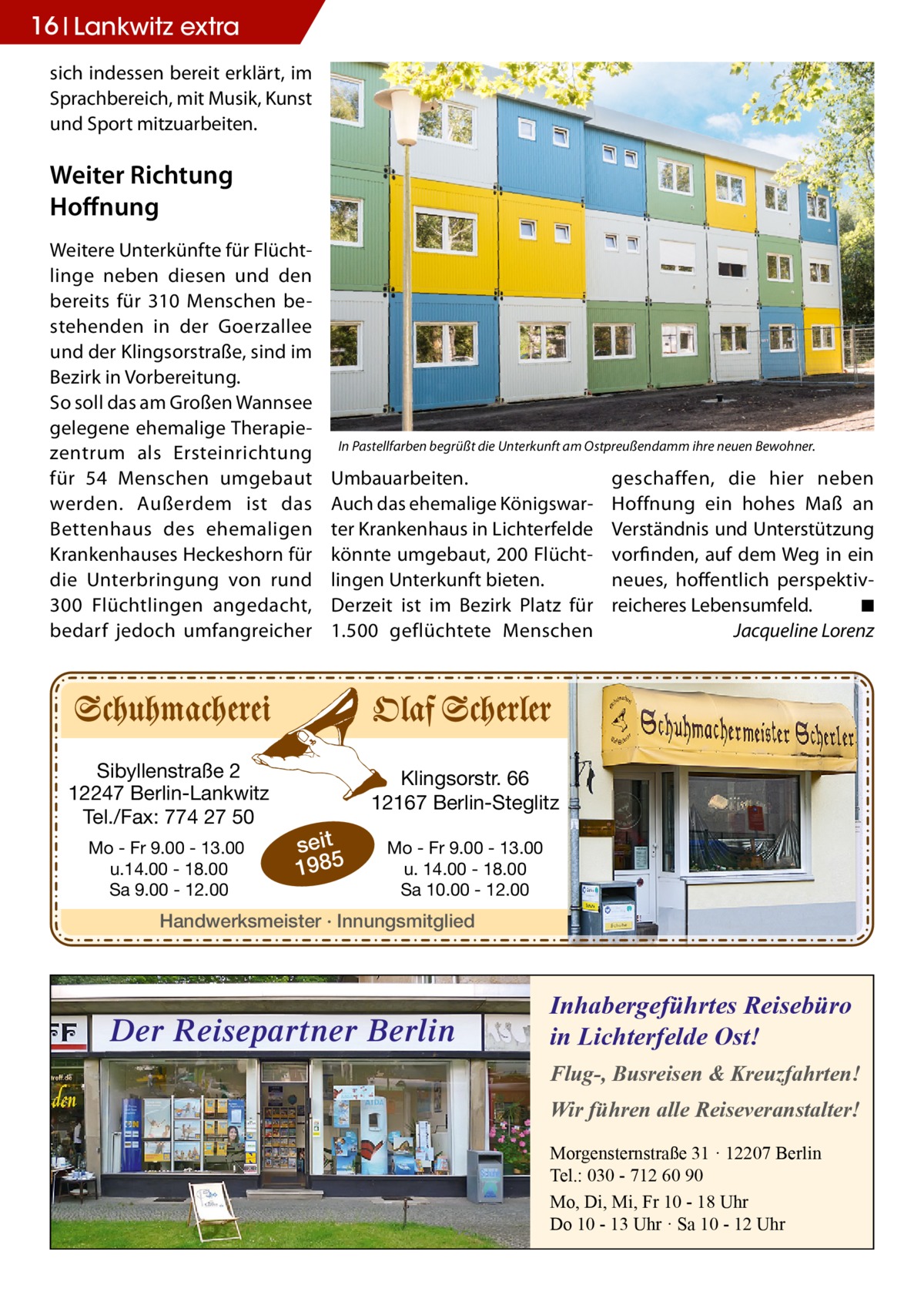 16 Lankwitz extra sich indessen bereit erklärt, im Sprachbereich, mit Musik, Kunst und Sport mitzuarbeiten.  Weiter Richtung Hoffnung Weitere Unterkünfte für Flüchtlinge neben diesen und den bereits für 310 Menschen bestehenden in der Goerzallee und der Klingsorstraße, sind im Bezirk in Vorbereitung. So soll das am Großen Wannsee gelegene ehemalige Therapiezentrum als Ersteinrichtung für 54 Menschen umgebaut werden. Außerdem ist das Bettenhaus des ehemaligen Krankenhauses Heckeshorn für die Unterbringung von rund 300  Flüchtlingen angedacht, bedarf jedoch umfangreicher  Sibyllenstraße 2 12247 Berlin-Lankwitz Tel./Fax: 774 27 50 Mo - Fr 9.00 - 13.00 u.14.00 - 18.00 Sa 9.00 - 12.00  In Pastellfarben begrüßt die Unterkunft am Ostpreußendamm ihre neuen Bewohner.  Umbauarbeiten. Auch das ehemalige Königswarter Krankenhaus in Lichterfelde könnte umgebaut, 200 Flüchtlingen Unterkunft bieten. Derzeit ist im Bezirk Platz für 1.500 geflüchtete Menschen  geschaffen, die hier neben Hoffnung ein hohes Maß an Verständnis und Unterstützung vorfinden, auf dem Weg in ein neues, hoffentlich perspektivreicheres Lebensumfeld.� ◾ � Jacqueline Lorenz  Klingsorstr. 66 12167 Berlin-Steglitz  seit 1985  Mo - Fr 9.00 - 13.00 u. 14.00 - 18.00 Sa 10.00 - 12.00  Handwerksmeister · Innungsmitglied  Der Reisepartner Berlin  Inhabergeführtes Reisebüro in Lichterfelde Ost! Flug-, Busreisen & Kreuzfahrten! Wir führen alle Reiseveranstalter! Morgensternstraße 31 · 12207 Berlin Tel.: 030 - 712 60 90 Mo, Di, Mi, Fr 10 - 18 Uhr Do 10 - 13 Uhr · Sa 10 - 12 Uhr