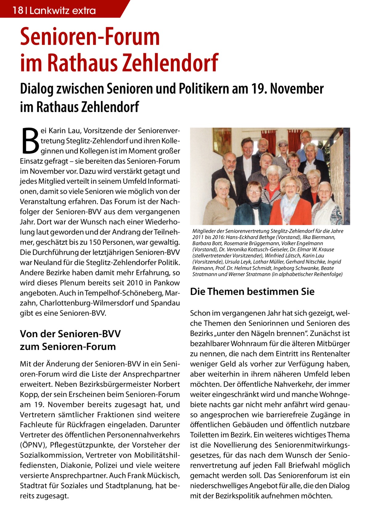 18 Lankwitz extra  Senioren-Forum im Rathaus Zehlendorf Dialog zwischen Senioren und Politikern am 19. November im Rathaus Zehlendorf  B  ei Karin Lau, Vorsitzende der Seniorenvertretung Steglitz-Zehlendorf und ihren Kolleginnen und Kollegen ist im Moment großer Einsatz gefragt – sie bereiten das Senioren-Forum im November vor. Dazu wird verstärkt getagt und jedes Mitglied verteilt in seinem Umfeld Informationen, damit so viele Senioren wie möglich von der Veranstaltung erfahren. Das Forum ist der Nachfolger der Senioren-BVV aus dem vergangenen Jahr. Dort war der Wunsch nach einer Wiederholung laut geworden und der Andrang der Teilnehmer, geschätzt bis zu 150 Personen, war gewaltig. Die Durchführung der letztjährigen Senioren-BVV war Neuland für die Steglitz-Zehlendorfer Politik. Andere Bezirke haben damit mehr Erfahrung, so wird dieses Plenum bereits seit 2010 in Pankow angeboten. Auch in Tempelhof-Schöneberg, Marzahn, Charlottenburg-Wilmersdorf und Spandau gibt es eine Senioren-BVV.  Von der Senioren-BVV zum Senioren-Forum Mit der Änderung der Senioren-BVV in ein Senioren-Forum wird die Liste der Ansprechpartner erweitert. Neben Bezirksbürgermeister Norbert Kopp, der sein Erscheinen beim Senioren-Forum am 19.  November bereits zugesagt hat, und Vertretern sämtlicher Fraktionen sind weitere Fachleute für Rückfragen eingeladen. Darunter Vertreter des öffentlichen Personennahverkehrs (ÖPNV), Pflegestützpunkte, der Vorsteher der Sozialkommission, Vertreter von Mobilitätshilfediensten, Diakonie, Polizei und viele weitere versierte Ansprechpartner. Auch Frank Mückisch, Stadtrat für Soziales und Stadtplanung, hat bereits zugesagt.  Mitglieder der Seniorenvertretung Steglitz-Zehlendorf für die Jahre 2011 bis 2016: Hans-Eckhard Bethge (Vorstand), llka Biermann, Barbara Bott, Rosemarie Brüggemann, Volker Engelmann (Vorstand), Dr. Veronika Kottusch-Geiseler, Dr. Elmar W. Krause (stellvertretender Vorsitzender), Winfried Lätsch, Karin Lau (Vorsitzende), Ursula Leyk, Lothar Müller, Gerhard Nitschke, Ingrid Reimann, Prof. Dr. Helmut Schmidt, Ingeborg Schwanke, Beate Stratmann und Werner Stratmann (in alphabetischer Reihenfolge)  Die Themen bestimmen Sie Schon im vergangenen Jahr hat sich gezeigt, welche Themen den Seniorinnen und Senioren des Bezirks „unter den Nägeln brennen“. Zunächst ist bezahlbarer Wohnraum für die älteren Mitbürger zu nennen, die nach dem Eintritt ins Rentenalter weniger Geld als vorher zur Verfügung haben, aber weiterhin in ihrem näheren Umfeld leben möchten. Der öffentliche Nahverkehr, der immer weiter eingeschränkt wird und manche Wohngebiete nachts gar nicht mehr anfährt wird genauso angesprochen wie barrierefreie Zugänge in öffentlichen Gebäuden und öffentlich nutzbare Toiletten im Bezirk. Ein weiteres wichtiges Thema ist die Novellierung des Seniorenmitwirkungsgesetzes, für das nach dem Wunsch der Seniorenvertretung auf jeden Fall Briefwahl möglich gemacht werden soll. Das Seniorenforum ist ein niederschwelliges Angebot für alle, die den Dialog mit der Bezirkspolitik aufnehmen möchten.