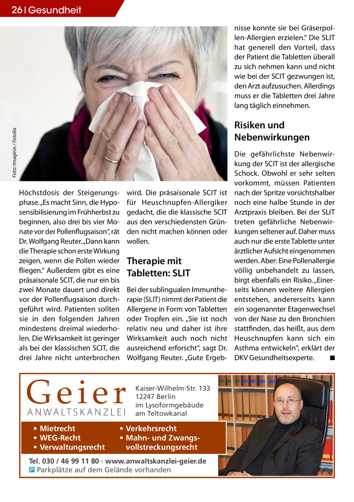 26 Gesundheit nisse konnte sie bei Gräserpollen-Allergien erzielen.“ Die SLIT hat generell den Vorteil, dass der Patient die Tabletten überall zu sich nehmen kann und nicht wie bei der SCIT gezwungen ist, den Arzt aufzusuchen. Allerdings muss er die Tabletten drei Jahre lang täglich einnehmen. Foto: Imaginis / Fotolia  Risiken und Nebenwirkungen  Höchstdosis der Steigerungsphase. „Es macht Sinn, die Hyposensibilisierung im Frühherbst zu beginnen, also drei bis vier Monate vor der Pollenflugsaison“, rät Dr. Wolfgang Reuter. „Dann kann die Therapie schon erste Wirkung zeigen, wenn die Pollen wieder fliegen.“ Außerdem gibt es eine präsaisonale SCIT, die nur ein bis zwei Monate dauert und direkt vor der Pollenflugsaison durchgeführt wird. Patienten sollten sie in den folgenden Jahren mindestens dreimal wiederholen. Die Wirksamkeit ist geringer als bei der klassischen SCIT, die drei Jahre nicht unterbrochen  Geier A N WA LT S K A N Z L E I • Mietrecht • WEG-Recht • Verwaltungsrecht  wird. Die präsaisonale SCIT ist für Heuschnupfen-Allergiker gedacht, die die klassische SCIT aus den verschiedensten Gründen nicht machen können oder wollen.  Therapie mit Tabletten: SLIT Bei der sublingualen Immuntherapie (SLIT) nimmt der Patient die Allergene in Form von Tabletten oder Tropfen ein. „Sie ist noch relativ neu und daher ist ihre Wirksamkeit auch noch nicht ausreichend erforscht“, sagt Dr. Wolfgang Reuter. „Gute Ergeb Kaiser-Wilhelm-Str. 133 12247 Berlin im Lysoformgebäude am Teltowkanal  • Verkehrsrecht • Mahn- und Zwangsvollstreckungsrecht  Tel. 030 / 46 99 11 80 · www.anwaltskanzlei-geier.de � Parkplätze auf dem Gelände vorhanden  Die gefährlichste Nebenwirkung der SCIT ist der allergische Schock. Obwohl er sehr selten vorkommt, müssen Patienten nach der Spritze vorsichtshalber noch eine halbe Stunde in der Arztpraxis bleiben. Bei der SLIT treten gefährliche Nebenwirkungen seltener auf. Daher muss auch nur die erste Tablette unter ärztlicher Aufsicht eingenommen werden. Aber: Eine Pollenallergie völlig unbehandelt zu lassen, birgt ebenfalls ein Risiko. „Einerseits können weitere Allergien entstehen, andererseits kann ein sogenannter Etagenwechsel von der Nase zu den Bronchien stattfinden, das heißt, aus dem Heuschnupfen kann sich ein Asthma entwickeln“, erklärt der DKV Gesundheitsexperte. � ◾