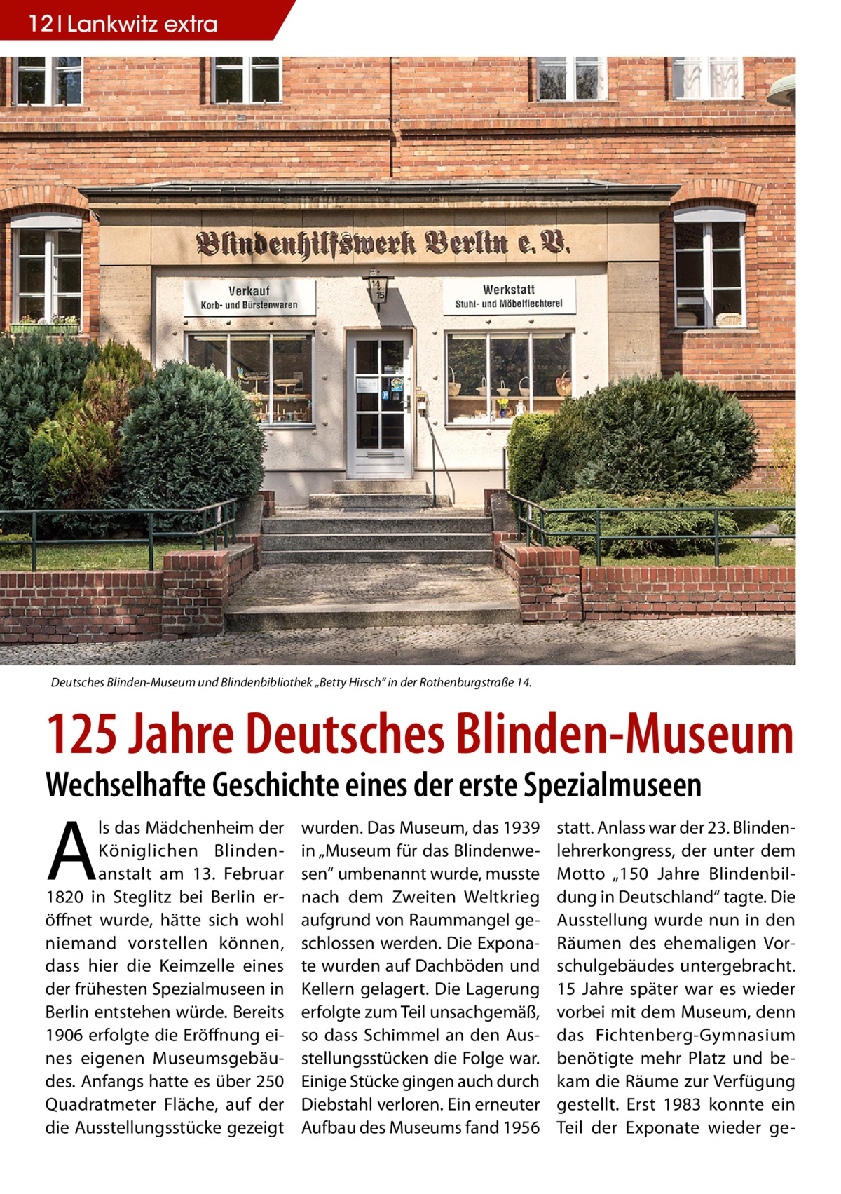 12 Lankwitz extra  Deutsches Blinden-Museum und Blindenbibliothek „Betty Hirsch“ in der Rothenburgstraße 14.  125 Jahre Deutsches Blinden-Museum Wechselhafte Geschichte eines der erste Spezialmuseen  A  ls das Mädchenheim der Königlichen Blindenanstalt am 13. Februar 1820 in Steglitz bei Berlin eröffnet wurde, hätte sich wohl niemand vorstellen können, dass hier die Keimzelle eines der frühesten Spezialmuseen in Berlin entstehen würde. Bereits 1906 erfolgte die Eröffnung eines eigenen Museumsgebäudes. Anfangs hatte es über 250 Quadratmeter Fläche, auf der die Ausstellungsstücke gezeigt  wurden. Das Museum, das 1939 in „Museum für das Blindenwesen“ umbenannt wurde, musste nach dem Zweiten Weltkrieg aufgrund von Raummangel geschlossen werden. Die Exponate wurden auf Dachböden und Kellern gelagert. Die Lagerung erfolgte zum Teil unsachgemäß, so dass Schimmel an den Ausstellungsstücken die Folge war. Einige Stücke gingen auch durch Diebstahl verloren. Ein erneuter Aufbau des Museums fand 1956  statt. Anlass war der 23. Blindenlehrerkongress, der unter dem Motto „150 Jahre Blindenbildung in Deutschland“ tagte. Die Ausstellung wurde nun in den Räumen des ehemaligen Vorschulgebäudes untergebracht. 15 Jahre später war es wieder vorbei mit dem Museum, denn das Fichtenberg-Gymnasium benötigte mehr Platz und bekam die Räume zur Verfügung gestellt. Erst 1983 konnte ein Teil der Exponate wieder g