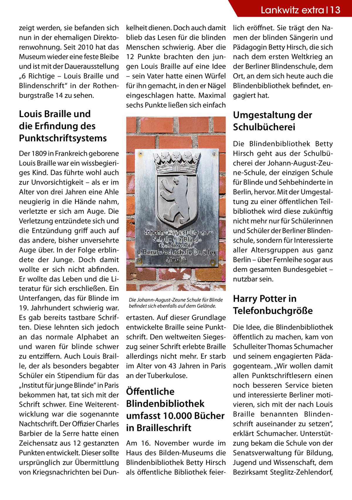Lankwitz extra 13 zeigt werden, sie befanden sich nun in der ehemaligen Direktorenwohnung. Seit 2010 hat das Museum wieder eine feste Bleibe und ist mit der Dauerausstellung „6  Richtige – Louis Braille und Blindenschrift“ in der Rothenburgstraße 14 zu sehen.  Louis Braille und die Erfindung des Punktschriftsystems Der 1809 in Frankreich geborene Louis Braille war ein wissbegieriges Kind. Das führte wohl auch zur Unvorsichtigkeit – als er im Alter von drei Jahren eine Ahle neugierig in die Hände nahm, verletzte er sich am Auge. Die Verletzung entzündete sich und die Entzündung griff auch auf das andere, bisher unversehrte Auge über. In der Folge erblindete der Junge. Doch damit wollte er sich nicht abfinden. Er wollte das Leben und die Literatur für sich erschließen. Ein Unterfangen, das für Blinde im 19. Jahrhundert schwierig war. Es gab bereits tastbare Schriften. Diese lehnten sich jedoch an das normale Alphabet an und waren für blinde schwer zu entziffern. Auch Louis Braille, der als besonders begabter Schüler ein Stipendium für das „Institut für junge Blinde“ in Paris bekommen hat, tat sich mit der Schrift schwer. Eine Weiterentwicklung war die sogenannte Nachtschrift. Der Offizier Charles Barbier de la Serre hatte einen Zeichensatz aus 12 gestanzten Punkten entwickelt. Dieser sollte ursprünglich zur Übermittlung von Kriegsnachrichten bei Dun kelheit dienen. Doch auch damit blieb das Lesen für die blinden Menschen schwierig. Aber die 12 Punkte brachten den jungen Louis Braille auf eine Idee – sein Vater hatte einen Würfel für ihn gemacht, in den er Nägel eingeschlagen hatte. Maximal sechs Punkte ließen sich einfach  lich eröffnet. Sie trägt den Namen der blinden Sängerin und Pädagogin Betty Hirsch, die sich nach dem ersten Weltkrieg an der Berliner Blindenschule, dem Ort, an dem sich heute auch die Blindenbibliothek befindet, engagiert hat.  Umgestaltung der Schulbücherei Die Blindenbibliothek Betty Hirsch geht aus der Schulbücherei der Johann-August-Zeune-Schule, der einzigen Schule für Blinde und Sehbehinderte in Berlin, hervor. Mit der Umgestaltung zu einer öffentlichen Teilbibliothek wird diese zukünftig nicht mehr nur für Schülerinnen und Schüler der Berliner Blindenschule, sondern für Interessierte aller Altersgruppen aus ganz Berlin – über Fernleihe sogar aus dem gesamten Bundesgebiet – nutzbar sein.  Die Johann-August-Zeune Schule für Blinde befindet sich ebenfalls auf dem Gelände.  ertasten. Auf dieser Grundlage entwickelte Braille seine Punktschrift. Den weltweiten Siegeszug seiner Schrift erlebte Braille allerdings nicht mehr. Er starb im Alter von 43 Jahren in Paris an der Tuberkulose.  Öffentliche Blindenbibliothek umfasst 10.000 Bücher in Brailleschrift Am 16.  November wurde im Haus des Bilden-Museums die Blindenbibliothek Betty Hirsch als öffentliche Bibliothek feier Harry Potter in Telefonbuchgröße Die Idee, die Blindenbibliothek öffentlich zu machen, kam von Schulleiter Thomas Schumacher und seinem engagierten Pädagogenteam. „Wir wollen damit allen Punktschriftlesern einen noch besseren Service bieten und interessierte Berliner motivieren, sich mit der nach Louis Braille benannten Blindenschrift auseinander zu setzen“, erklärt Schumacher. Unterstützung bekam die Schule von der Senatsverwaltung für Bildung, Jugend und Wissenschaft, dem Bezirksamt Steglitz-Zehlendorf,