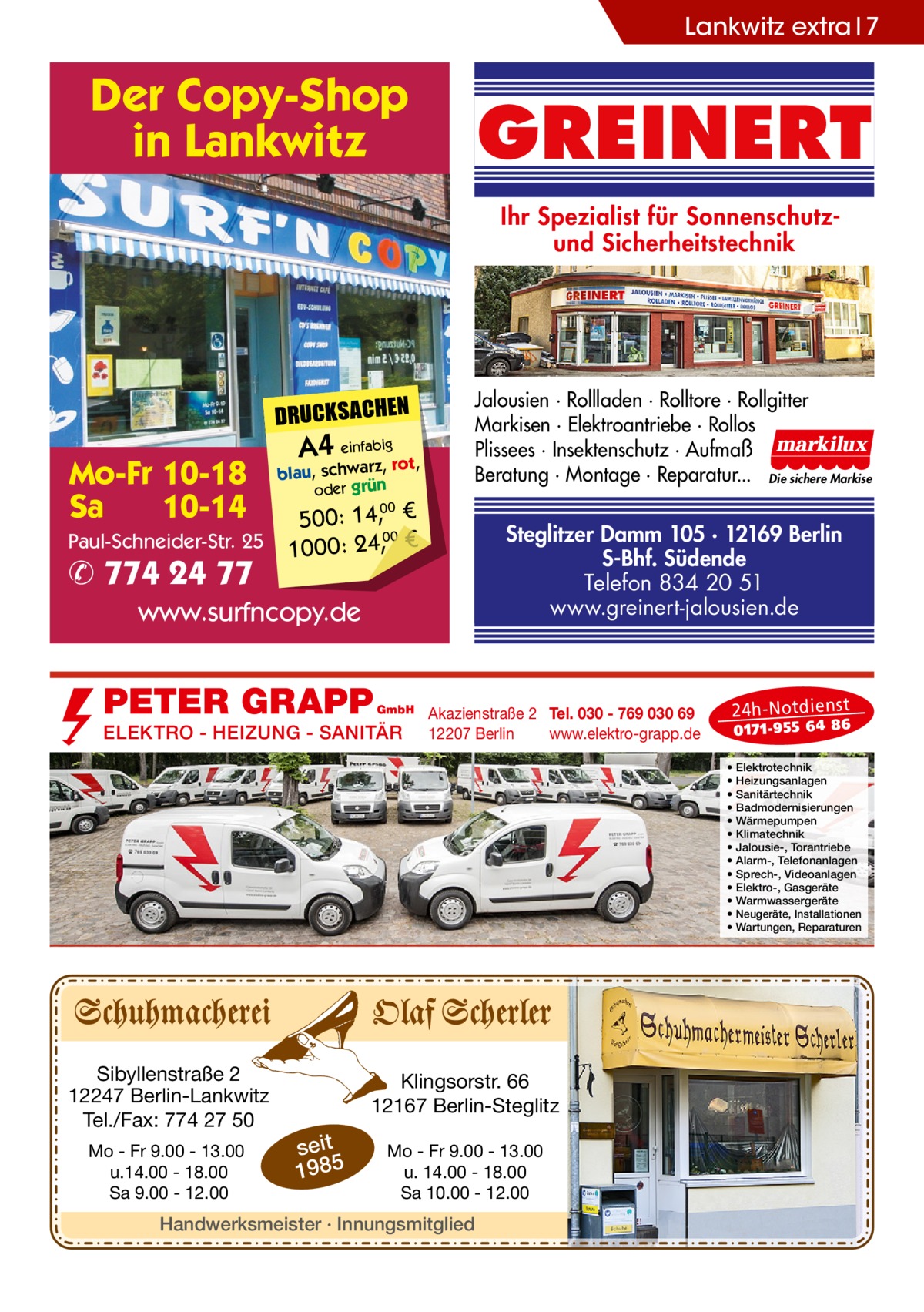 Lankwitz extra 7  Der Copy-Shop in Lankwitz  GREINERT Ihr Spezialist für Sonnenschutzund Sicherheitstechnik  DRUCKSACHEN  Mo-Fr 10-18 Sa 10-14 Paul-Schneider-Str. 25  ✆ 774 24 77  A4 einfabigrot,  blau, schwarz, oder grün  Jalousien · Rollladen · Rolltore · Rollgitter Markisen · Elektroantriebe · Rollos Plissees · Insektenschutz · Aufmaß Beratung · Montage · Reparatur... Die sichere Markise  500: 14, € 00 1000: 24,, € 00  Steglitzer Damm 105 · 12169 Berlin S-Bhf. Südende Telefon 834 20 51 www.greinert-jalousien.de  www.surfncopy.de  PETER GRAPP  GmbH  ELEKTRO - HEIZUNG - SANITÄR  Akazienstraße 2 Tel. 030 - 769 030 69 12207 Berlin www.elektro-grapp.de  24 h-N otd ien st  017 1-9 55 64 86  • • • • • • • • • • • • •  Sibyllenstraße 2 12247 Berlin-Lankwitz Tel./Fax: 774 27 50 Mo - Fr 9.00 - 13.00 u.14.00 - 18.00 Sa 9.00 - 12.00  Klingsorstr. 66 12167 Berlin-Steglitz  seit 1985  Mo - Fr 9.00 - 13.00 u. 14.00 - 18.00 Sa 10.00 - 12.00  Handwerksmeister · Innungsmitglied  Elektrotechnik Heizungsanlagen Sanitärtechnik Badmodernisierungen Wärmepumpen Klimatechnik Jalousie-, Torantriebe Alarm-, Telefonanlagen Sprech-, Videoanlagen Elektro-, Gasgeräte Warmwassergeräte Neugeräte, Installationen Wartungen, Reparaturen