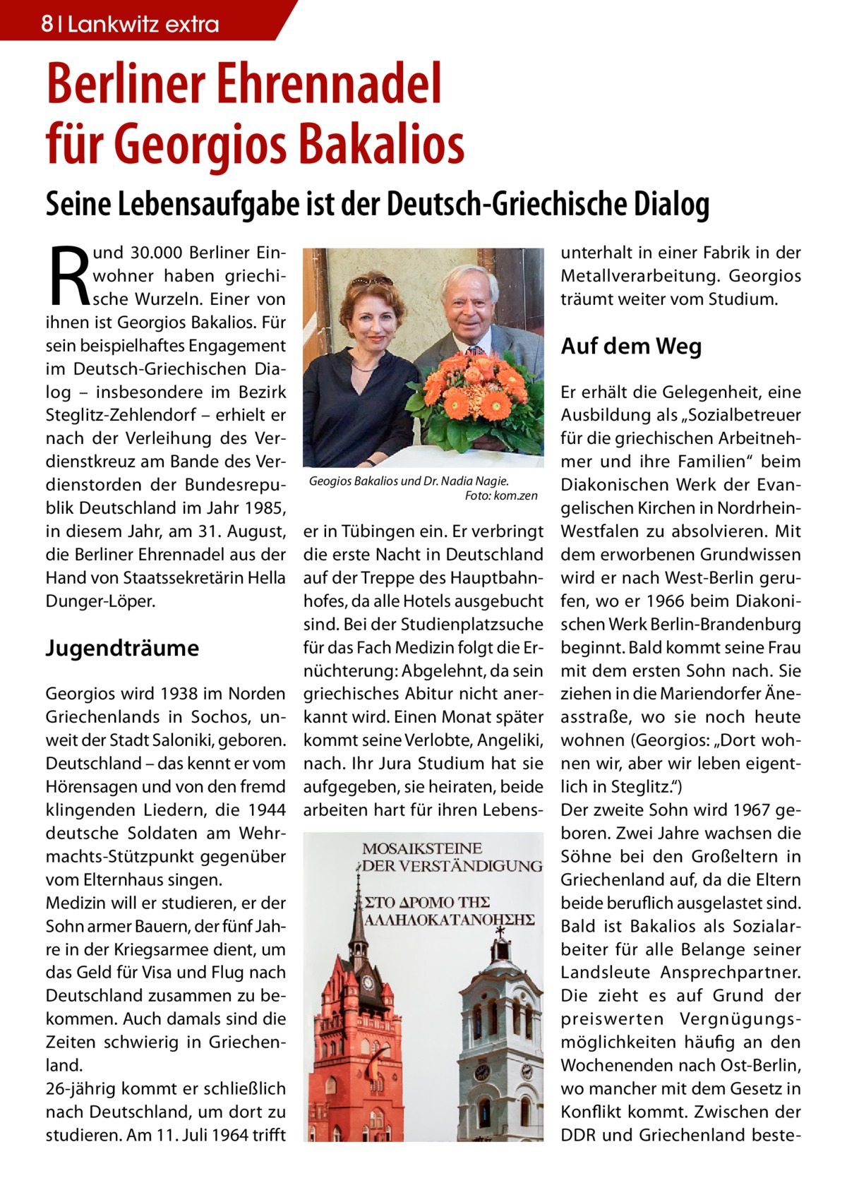 8 Lankwitz extra  Berliner Ehrennadel für Georgios Bakalios Seine Lebensaufgabe ist der Deutsch-Griechische Dialog  R  und 30.000 Berliner Einwohner haben griechische Wurzeln. Einer von ihnen ist Georgios Bakalios. Für sein beispielhaftes Engagement im Deutsch-Griechischen Dialog – insbesondere im Bezirk Steglitz-Zehlendorf – erhielt er nach der Verleihung des Verdienstkreuz am Bande des Verdienstorden der Bundesrepublik Deutschland im Jahr 1985, in diesem Jahr, am 31. August, die Berliner Ehrennadel aus der Hand von Staatssekretärin Hella Dunger-Löper.  Jugendträume Georgios wird 1938 im Norden Griechenlands in Sochos, unweit der Stadt Saloniki, geboren. Deutschland – das kennt er vom Hörensagen und von den fremd klingenden Liedern, die 1944 deutsche Soldaten am Wehrmachts-Stützpunkt gegenüber vom Elternhaus singen. Medizin will er studieren, er der Sohn armer Bauern, der fünf Jahre in der Kriegsarmee dient, um das Geld für Visa und Flug nach Deutschland zusammen zu bekommen. Auch damals sind die Zeiten schwierig in Griechenland. 26-jährig kommt er schließlich nach Deutschland, um dort zu studieren. Am 11. Juli 1964 trifft  unterhalt in einer Fabrik in der Metallverarbeitung. Georgios träumt weiter vom Studium.  Auf dem Weg  Geogios Bakalios und Dr. Nadia Nagie. � Foto: kom.zen  er in Tübingen ein. Er verbringt die erste Nacht in Deutschland auf der Treppe des Hauptbahnhofes, da alle Hotels ausgebucht sind. Bei der Studienplatzsuche für das Fach Medizin folgt die Ernüchterung: Abgelehnt, da sein griechisches Abitur nicht anerkannt wird. Einen Monat später kommt seine Verlobte, Angeliki, nach. Ihr Jura Studium hat sie aufgegeben, sie heiraten, beide arbeiten hart für ihren Lebens Er erhält die Gelegenheit, eine Ausbildung als „Sozialbetreuer für die griechischen Arbeitnehmer und ihre Familien“ beim Diakonischen Werk der Evangelischen Kirchen in NordrheinWestfalen zu absolvieren. Mit dem erworbenen Grundwissen wird er nach West-Berlin gerufen, wo er 1966 beim Diakonischen Werk Berlin-Brandenburg beginnt. Bald kommt seine Frau mit dem ersten Sohn nach. Sie ziehen in die Mariendorfer Äneasstraße, wo sie noch heute wohnen (Georgios: „Dort wohnen wir, aber wir leben eigentlich in Steglitz.“) Der zweite Sohn wird 1967 geboren. Zwei Jahre wachsen die Söhne bei den Großeltern in Griechenland auf, da die Eltern beide beruflich ausgelastet sind. Bald ist Bakalios als Sozialarbeiter für alle Belange seiner Landsleute Ansprechpartner. Die zieht es auf Grund der preiswerten Vergnügungsmöglichkeiten häufig an den Wochenenden nach Ost-Berlin, wo mancher mit dem Gesetz in Konflikt kommt. Zwischen der DDR und Griechenland best