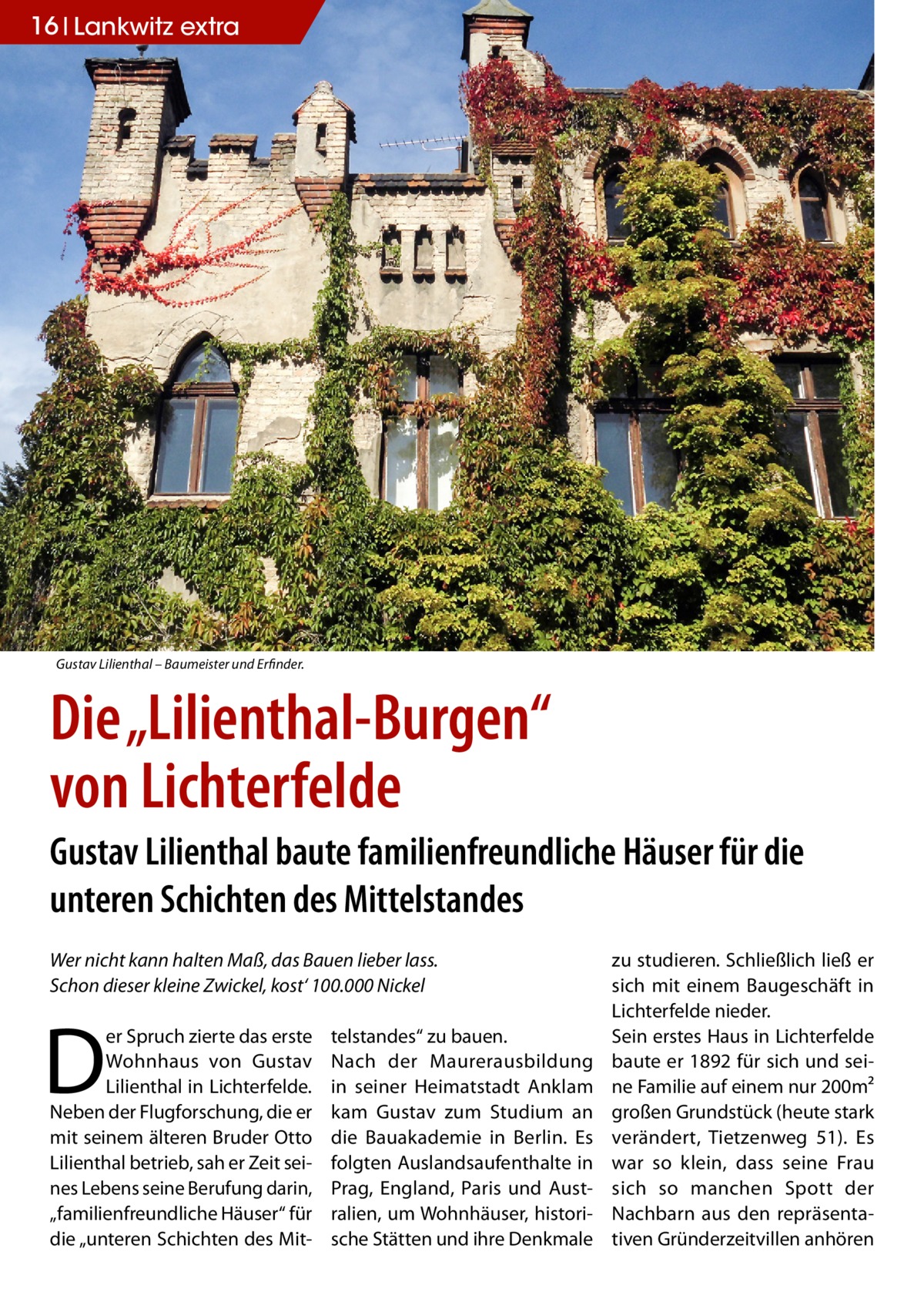 16 Lankwitz extra  Gustav Lilienthal – Baumeister und Erfinder.  Die „Lilienthal-Burgen“ von Lichterfelde Gustav Lilienthal baute familienfreundliche Häuser für die unteren Schichten des Mittelstandes Wer nicht kann halten Maß, das Bauen lieber lass. Schon dieser kleine Zwickel, kost‘ 100.000 Nickel  D  er Spruch zierte das erste Wohnhaus von Gustav Lilienthal in Lichterfelde. Neben der Flugforschung, die er mit seinem älteren Bruder Otto Lilienthal betrieb, sah er Zeit seines Lebens seine Berufung darin, „familienfreundliche Häuser“ für die „unteren Schichten des Mit telstandes“ zu bauen. Nach der Maurerausbildung in seiner Heimatstadt Anklam kam Gustav zum Studium an die Bauakademie in Berlin. Es folgten Auslandsaufenthalte in Prag, England, Paris und Australien, um Wohnhäuser, historische Stätten und ihre Denkmale  zu studieren. Schließlich ließ er sich mit einem Baugeschäft in Lichterfelde nieder. Sein erstes Haus in Lichterfelde baute er 1892 für sich und seine Familie auf einem nur 200m² großen Grundstück (heute stark verändert, Tietzenweg  51). Es war so klein, dass seine Frau sich so manchen Spott der Nachbarn aus den repräsentativen Gründerzeitvillen anhören