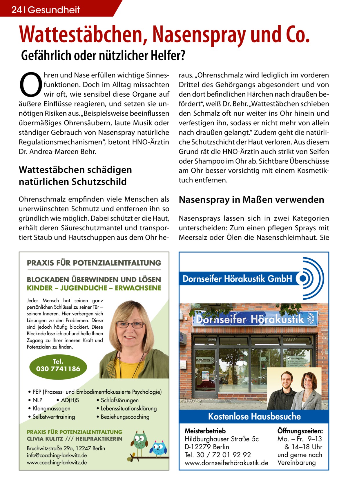 24 Gesundheit  Wattestäbchen, Nasenspray und Co. Gefährlich oder nützlicher Helfer?  O  hren und Nase erfüllen wichtige Sinnesfunktionen. Doch im Alltag missachten wir oft, wie sensibel diese Organe auf äußere Einflüsse reagieren, und setzen sie unnötigen Risiken aus. „Beispielsweise beeinflussen übermäßiges Ohrensäubern, laute Musik oder ständiger Gebrauch von Nasenspray natürliche Regulationsmechanismen“, betont HNO-Ärztin Dr. Andrea-Mareen Behr.  Wattestäbchen schädigen natürlichen Schutzschild Ohrenschmalz empfinden viele Menschen als unerwünschten Schmutz und entfernen ihn so gründlich wie möglich. Dabei schützt er die Haut, erhält deren Säureschutzmantel und transportiert Staub und Hautschuppen aus dem Ohr he raus. „Ohrenschmalz wird lediglich im vorderen Drittel des Gehörgangs abgesondert und von den dort befindlichen Härchen nach draußen befördert“, weiß Dr. Behr. „Wattestäbchen schieben den Schmalz oft nur weiter ins Ohr hinein und verfestigen ihn, sodass er nicht mehr von allein nach draußen gelangt.“ Zudem geht die natürliche Schutzschicht der Haut verloren. Aus diesem Grund rät die HNO-Ärztin auch strikt von Seifen oder Shampoo im Ohr ab. Sichtbare Überschüsse am Ohr besser vorsichtig mit einem Kosmetiktuch entfernen.  Nasenspray in Maßen verwenden Nasensprays lassen sich in zwei Kategorien unterscheiden: Zum einen pflegen Sprays mit Meersalz oder Ölen die Nasenschleimhaut. Sie  PRAXIS FÜR POTENZIALENTFALTUNG BLOCKADEN ÜBERWINDEN UND LÖSEN KINDER – JUGENDLICHE – ERWACHSENE  Dornseifer Hörakustik GmbH  Jeder Mensch hat seinen ganz persönlichen Schlüssel zu seiner Tür – seinem Inneren. Hier verbergen sich Lösungen zu den Problemen. Diese sind jedoch häufig blockiert. Diese Blockade löse ich auf und helfe Ihnen Zugang zu Ihrer inneren Kraft und Potenzialen zu finden.  Tel. 030 7741186  • PEP (Prozess- und Embodimentfokussierte Psychologie) • NLP • AD(H)S • Schlafstörungen • Klangmassagen • Lebenssituationsklärung • Selbstwerttraining • Beziehungscoaching PRAXIS FÜR POTENZIALENTFALTUNG CLIVIA KULITZ /// HEILPRAKTIKERIN  Bruchwitzstraße 29a, 12247 Berlin info@coaching-lankwitz.de www.coaching-lankwitz.de  Kostenlose Hausbesuche Meisterbetrieb Hildburghauser Straße 5c D-12279 Berlin Tel. 30 / 72 01 92 92 www.dornseiferhörakustik.de  Öffnungszeiten: Mo. – Fr. 9–13 & 14–18 Uhr und gerne nach Vereinbarung